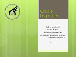 Oracle
Log miner
Student: Reza Sadeghi
Advisor: Dr. Abasi
Course: Advanced database
Myemails: im_rezasadeghi@yahoo.com
reza.sadeghi@imamreza.ac.ir
April 2014
 
