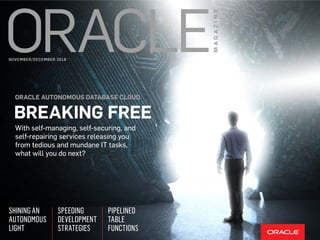 With self-managing, self-securing, and
self-repairing services releasing you
from tedious and mundane IT tasks,
what will you do next?
ORACLE AUTONOMOUS DATABASE CLOUD
BREAKING FREE
SPEEDING
DEVELOPMENT
STRATEGIES
SHINING AN
AUTONOMOUS
LIGHT
PIPELINED
TABLE
FUNCTIONS
NOVEMBER/DECEMBER 2018
 