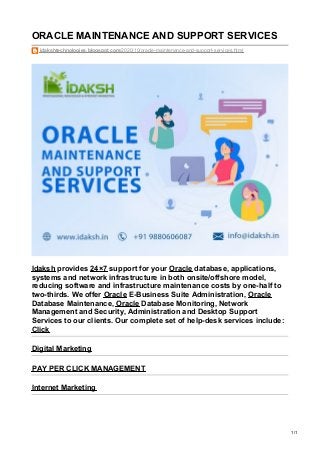 ORACLE MAINTENANCE AND SUPPORT SERVICES
idakshtechnologies.blogspot.com/2020/10/oracle-maintenance-and-support-services.html
Idaksh provides 24×7 support for your Oracle database, applications,
systems and network infrastructure in both onsite/offshore model,
reducing software and infrastructure maintenance costs by one-half to
two-thirds. We offer Oracle E-Business Suite Administration, Oracle
Database Maintenance, Oracle Database Monitoring, Network
Management and Security, Administration and Desktop Support
Services to our clients. Our complete set of help-desk services include:
Click
Digital Marketing
PAY PER CLICK MANAGEMENT
Internet Marketing
1/1
 