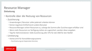 Copyright © 2014Oracleand/or its affiliates. Allrights reserved.
Resource Manager
Zielsetzung
• Kontrolle über die Nutzung von Resourcen
– Zusicherung
• Anwendungen/ Benutzer sollen jederzeit arbeiten können
• Keinen negativen Einfluß durch andere Benutzer
• ResourceManager sichert Resourcen zu, solange die Summe aller Zusicherungen erfüllbar sind
• Wenn mehr Resourcen zur Verfügung stehen als zugesichert, werden diese vergeben
• Tipp für Administratoren: Volle Zusicherung aller CPU für den DBA für den Notfall
– Limitierung
• Hartes Limit für Konsolidierungssysteme
– Durchsetzungvon bepreistenServices
 