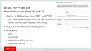 Copyright © 2014Oracleand/or its affiliates. Allrights reserved.
Resource Manager
Klassische Datenbank (Non-CDB) und PDB
• Klassische Datenbank (Non-CDB und PDB)
– Alle Datenbanksitzungeninnerhalb der Datenbank
– Keine Kontrolle über Datenbanken hinweg
• Vergabe über Konsumentengruppen
• Resourcen
– CPU
– Parallelität
– Maximale Ausführungszeit
– Maximale Idle Zeit
 