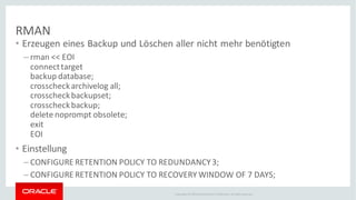 Copyright © 2014Oracleand/or its affiliates. Allrights reserved.
RMAN
• Erzeugen eines Backup und Löschen aller nicht mehr benötigten
– rman << EOI
connecttarget
backup database;
crosscheckarchivelog all;
crosscheckbackupset;
crosscheckbackup;
delete noprompt obsolete;
exit
EOI
• Einstellung
– CONFIGURE RETENTION POLICY TO REDUNDANCY3;
– CONFIGURE RETENTION POLICY TO RECOVERY WINDOW OF 7 DAYS;
 