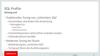 Copyright © 2014Oracleand/or its affiliates. Allrights reserved.
SQL Profile
• Traditionelles Tuning von „schlechtem SQL“
– Umschreiben,also Ändern der Anwendung
• Abhängigkeitvon
– Entwicklern
– Softwareanbietern
– Fremdsoftwarekann nicht einfach verändert werden
– Fehlendes Wissen bei DBA
• Modernes Tuning bei Oracle
– Beibehaltung des „schlechten SQL“
– Tuning auf Ebene des Ausführungsplans
Public 3
Hintergrund
 