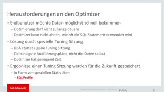Copyright © 2014Oracleand/or its affiliates. Allrights reserved.
Herausforderungen an den Optimizer
• Endbenutzer möchte Daten möglichst schnell bekommen
– Optimierung darf nicht zu lange dauern
– Optimizer kann nicht ahnen, wie oft ein SQL Statementverwendet wird
• Lösung durch spezielle Tuning Sitzung
– DBA startet eigene Tuning Sitzung
– Ziel sind gute Ausführungspläne, nicht die Daten selbst
– Optimizer hat genügend Zeit
• Ergebnisse einer Tuning Sitzung werden für die Zukunft gespeichert
– In Form von speziellen Statistiken
• SQLProfile
Public 3
 