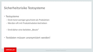 Copyright © 2014Oracleand/or its affiliates. Allrights reserved.
Sicherheitsrisiko Testsysteme
• Testsysteme
– Sind meist weniger geschützt als Produktion
– Werden oft mit Produktivdaten betrieben
– Sind daher eine beliebte „Beute“
• Testdaten müssen anonymisiert werden!
 