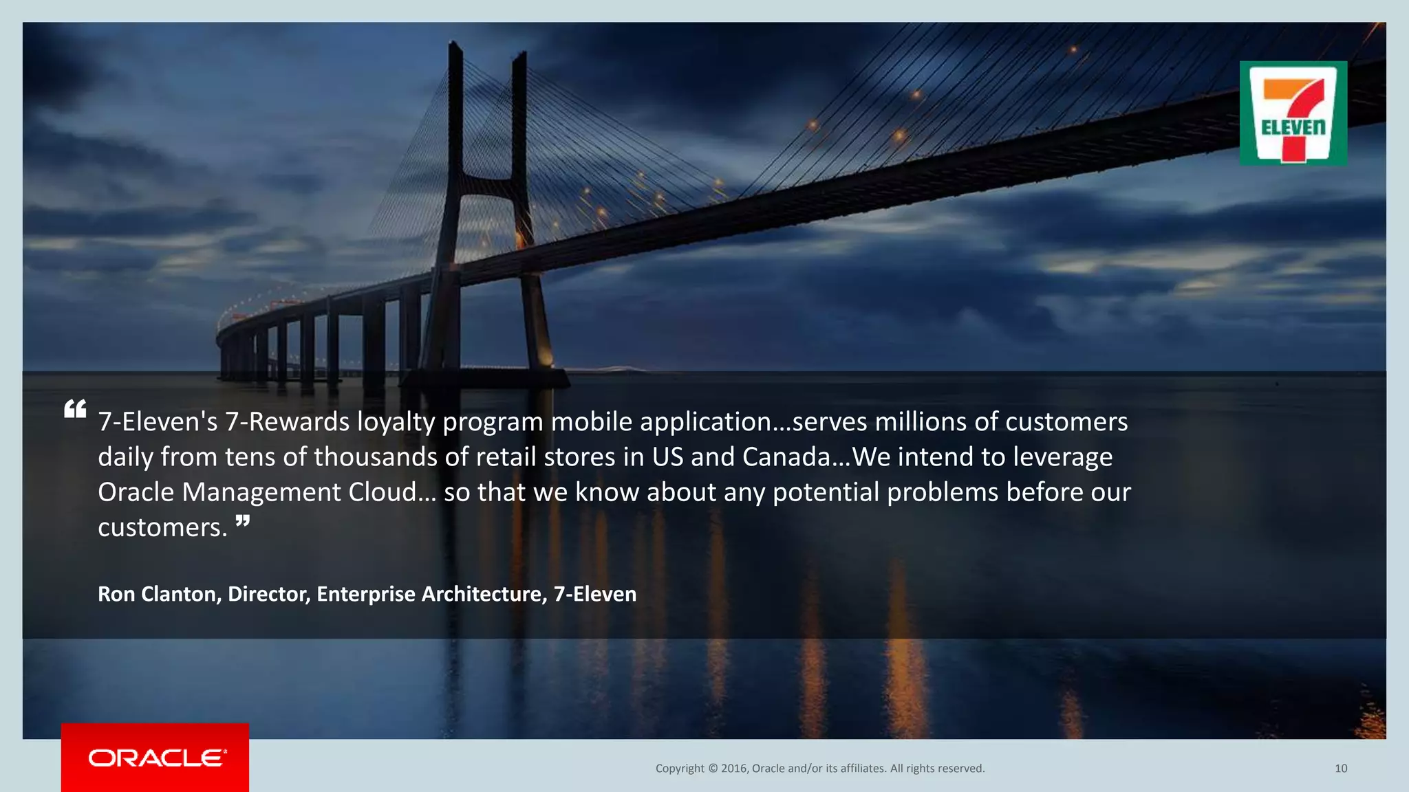 Copyright © 2016, Oracle and/or its affiliates. All rights reserved. 10
“ 7-Eleven's 7-Rewards loyalty program mobile application…serves millions of customers
daily from tens of thousands of retail stores in US and Canada…We intend to leverage
Oracle Management Cloud… so that we know about any potential problems before our
customers. ”
Ron Clanton, Director, Enterprise Architecture, 7-Eleven
 
