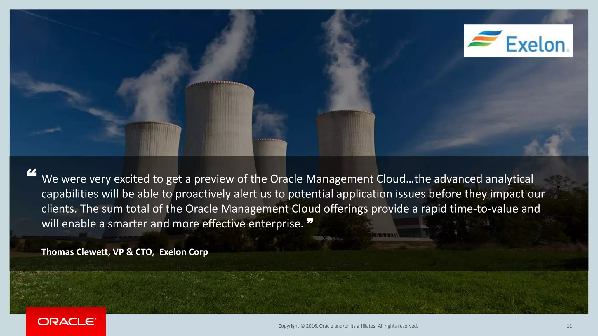 Copyright © 2016, Oracle and/or its affiliates. All rights reserved. 11
“ We were very excited to get a preview of the Oracle Management Cloud…the advanced analytical
capabilities will be able to proactively alert us to potential application issues before they impact our
clients. The sum total of the Oracle Management Cloud offerings provide a rapid time-to-value and
will enable a smarter and more effective enterprise. ”
Thomas Clewett, VP & CTO, Exelon Corp
 