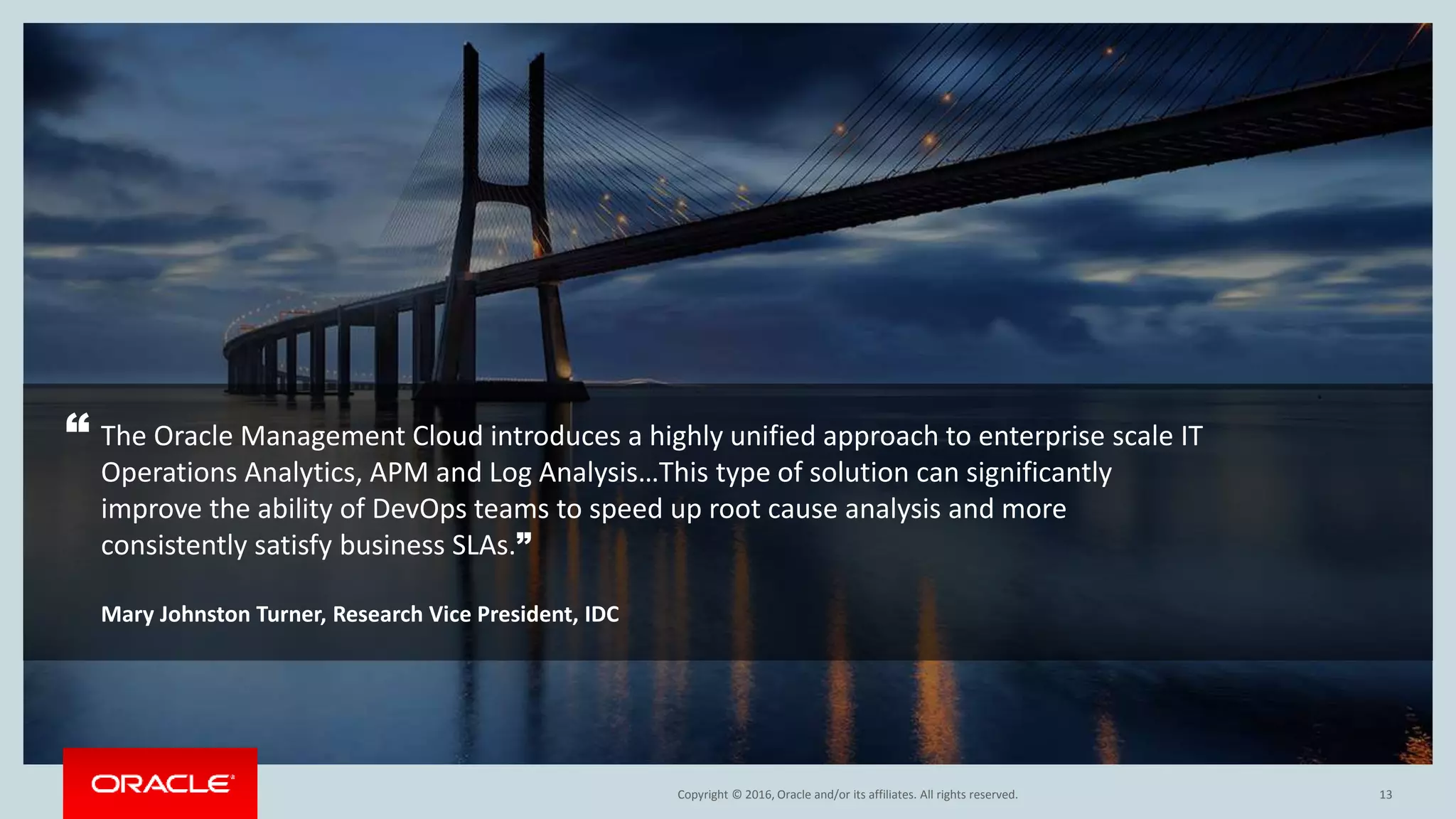 Copyright © 2016, Oracle and/or its affiliates. All rights reserved.
The Oracle Management Cloud introduces a highly unified approach to enterprise scale IT
Operations Analytics, APM and Log Analysis…This type of solution can significantly
improve the ability of DevOps teams to speed up root cause analysis and more
consistently satisfy business SLAs.”
Mary Johnston Turner, Research Vice President, IDC
13
“
 