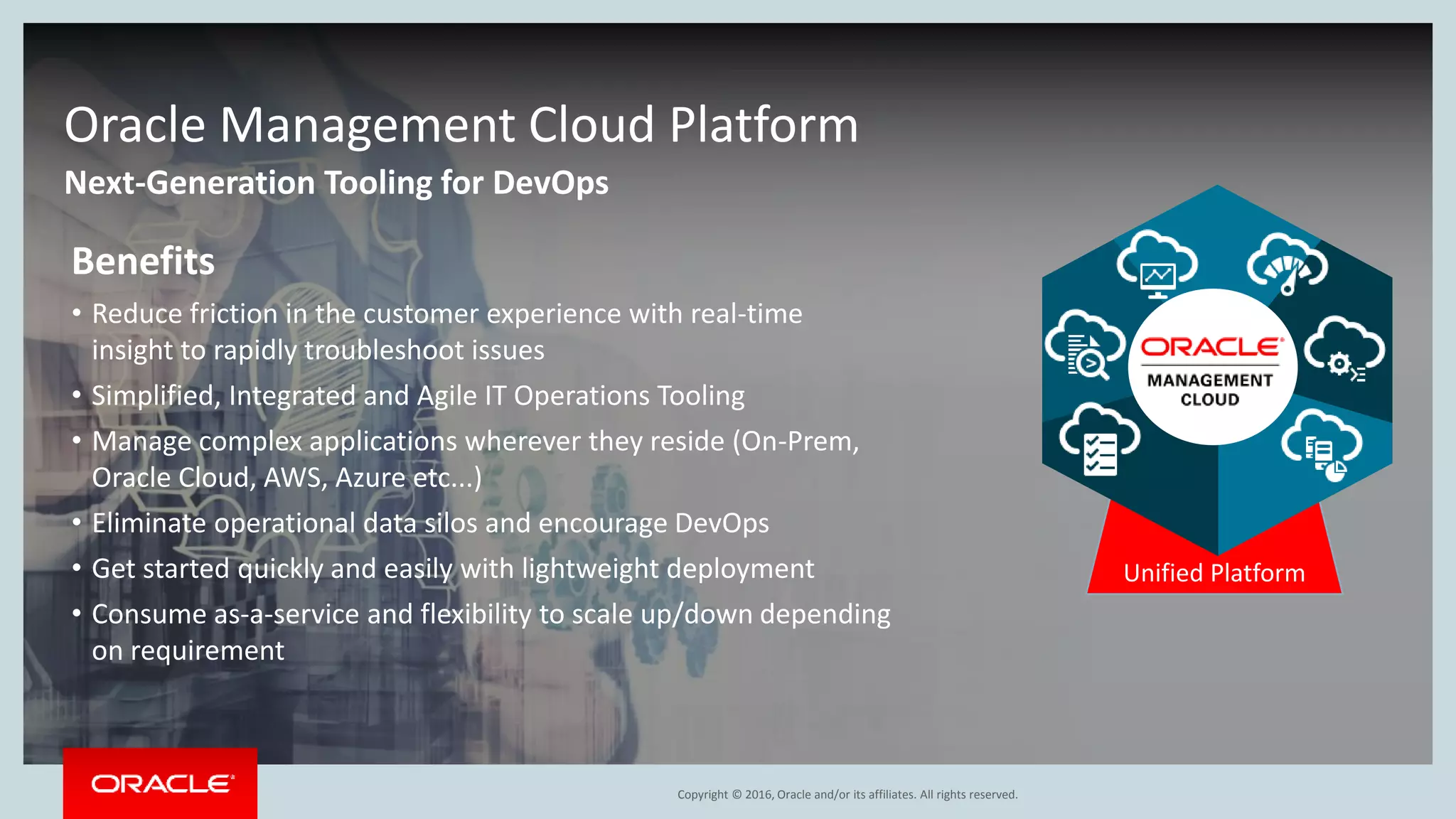 Copyright © 2016, Oracle and/or its affiliates. All rights reserved.
Next-Generation Tooling for DevOps
Oracle Management Cloud Platform
Unified Platform
Benefits
• Reduce friction in the customer experience with real-time
insight to rapidly troubleshoot issues
• Simplified, Integrated and Agile IT Operations Tooling
• Manage complex applications wherever they reside (On-Prem,
Oracle Cloud, AWS, Azure etc...)
• Eliminate operational data silos and encourage DevOps
• Get started quickly and easily with lightweight deployment
• Consume as-a-service and flexibility to scale up/down depending
on requirement
 