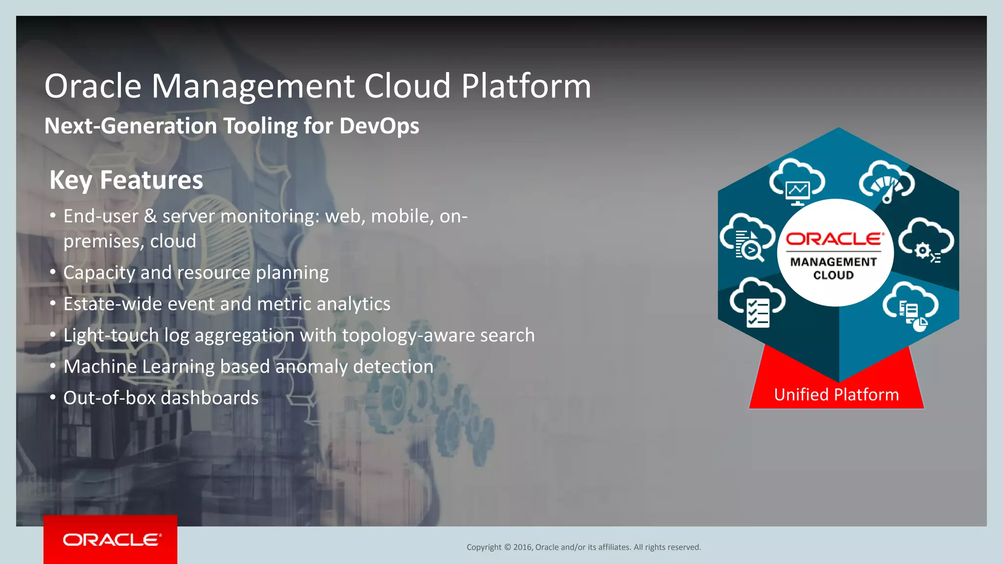 Copyright © 2016, Oracle and/or its affiliates. All rights reserved.
Next-Generation Tooling for DevOps
Oracle Management Cloud Platform
Unified Platform
Key Features
• End-user & server monitoring: web, mobile, on-
premises, cloud
• Capacity and resource planning
• Estate-wide event and metric analytics
• Light-touch log aggregation with topology-aware search
• Machine Learning based anomaly detection
• Out-of-box dashboards
 