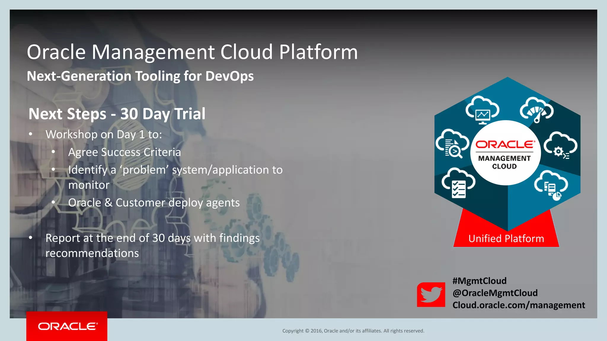 Copyright © 2016, Oracle and/or its affiliates. All rights reserved.
Next-Generation Tooling for DevOps
Oracle Management Cloud Platform
Unified Platform
Next Steps - 30 Day Trial
• Workshop on Day 1 to:
• Agree Success Criteria
• Identify a ‘problem’ system/application to
monitor
• Oracle & Customer deploy agents
• Report at the end of 30 days with findings
recommendations
#MgmtCloud
@OracleMgmtCloud
Cloud.oracle.com/management
 