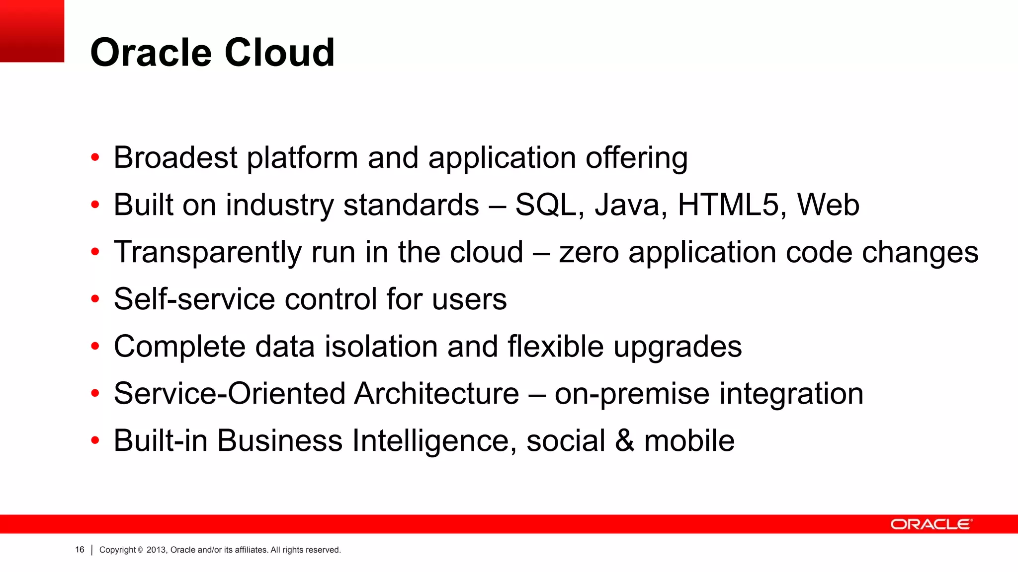 Oracle Cloud
• Broadest platform and application offering
• Built on industry standards – SQL, Java, HTML5, Web

• Transparently run in the cloud – zero application code changes
• Self-service control for users
• Complete data isolation and flexible upgrades
• Service-Oriented Architecture – on-premise integration
• Built-in Business Intelligence, social & mobile

16

Copyright © 2013, Oracle and/or its affiliates. All rights reserved.

 