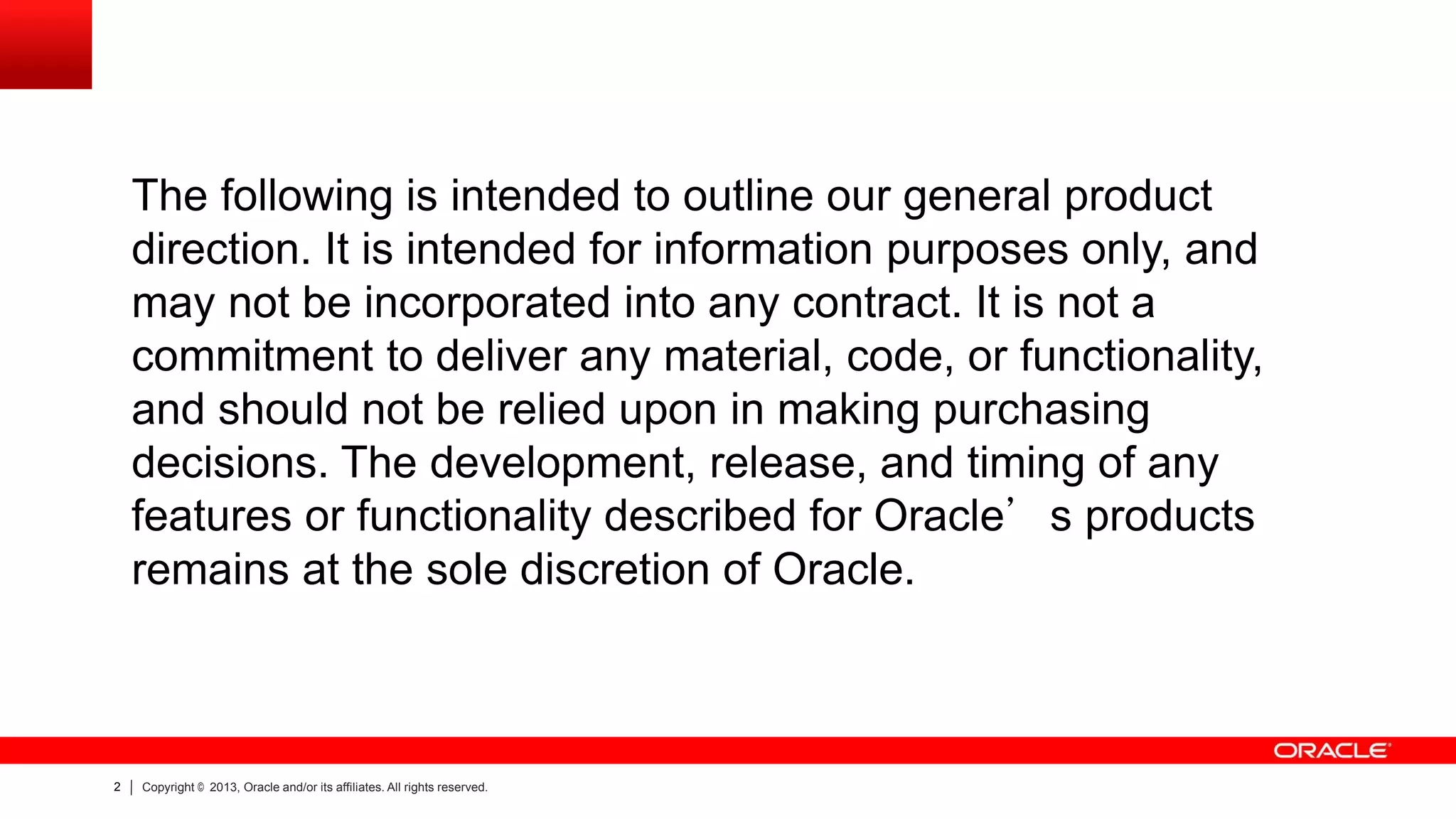 The following is intended to outline our general product
direction. It is intended for information purposes only, and
may not be incorporated into any contract. It is not a
commitment to deliver any material, code, or functionality,
and should not be relied upon in making purchasing
decisions. The development, release, and timing of any
features or functionality described for Oracle’s products
remains at the sole discretion of Oracle.

2

Copyright © 2013, Oracle and/or its affiliates. All rights reserved.

 
