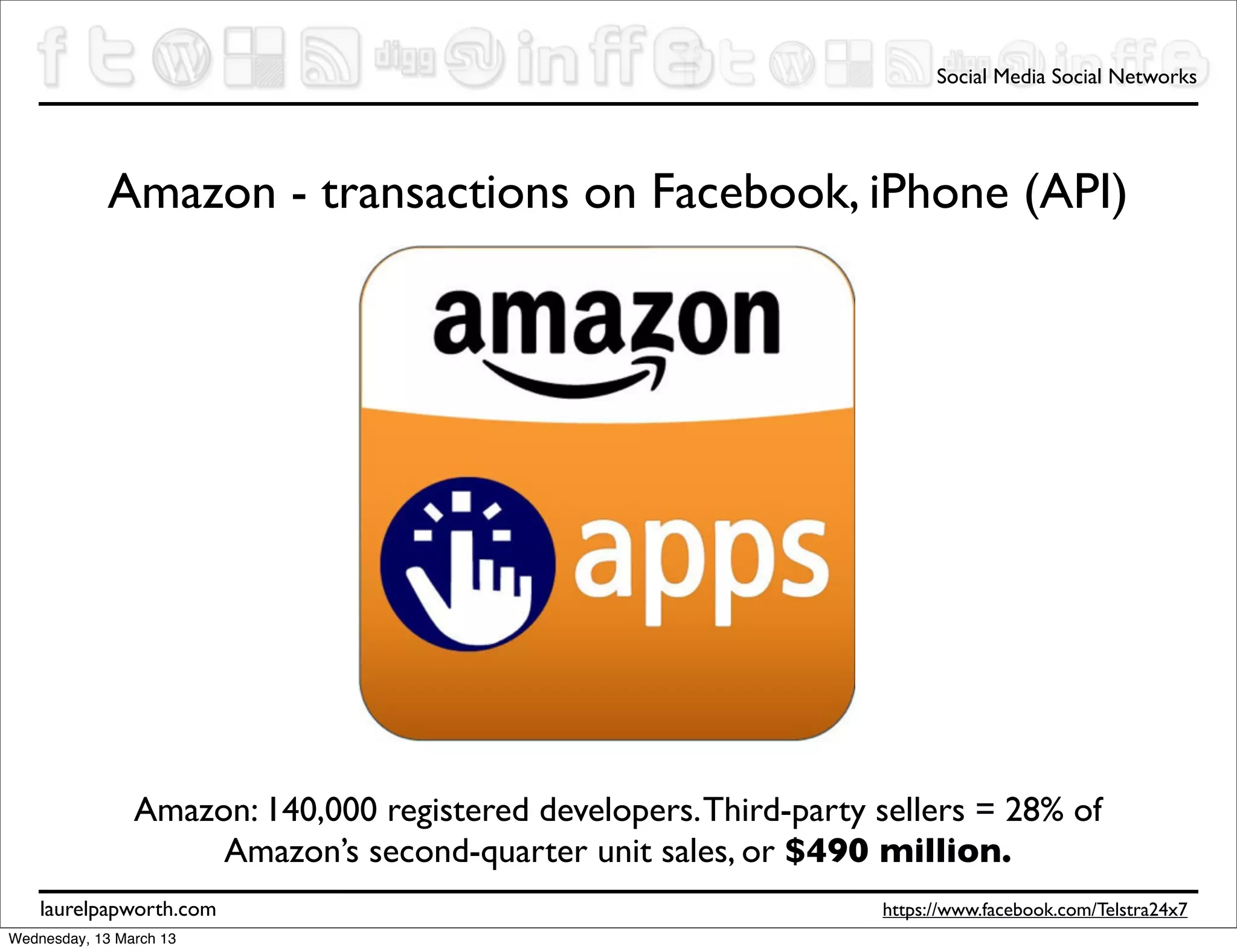 Social Media Social Networks




             Amazon - transactions on Facebook, iPhone (API)




                Amazon: 140,000 registered developers. Third-party sellers = 28% of
                     Amazon’s second-quarter unit sales, or $490 million.
    laurelpapworth.com                                             https://www.facebook.com/Telstra24x7
Wednesday, 13 March 13
 