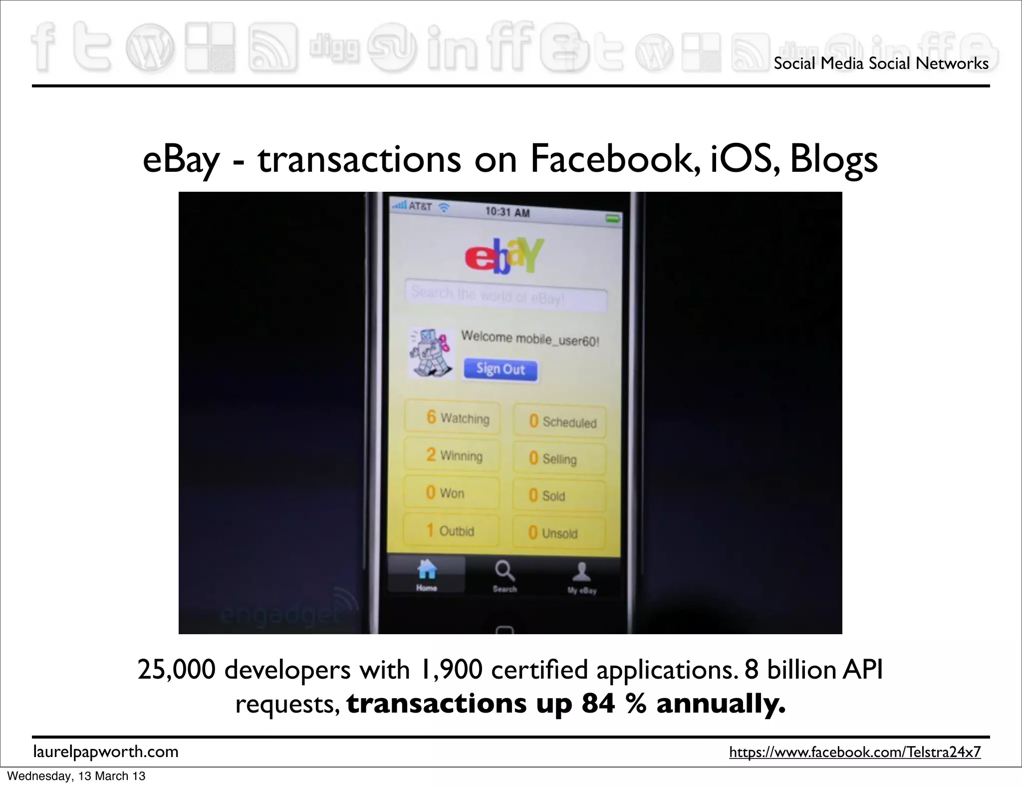 Social Media Social Networks




                     eBay - transactions on Facebook, iOS, Blogs




                    25,000 developers with 1,900 certiﬁed applications. 8 billion API
                            requests, transactions up 84 % annually.
    laurelpapworth.com                                                 https://www.facebook.com/Telstra24x7
Wednesday, 13 March 13
 