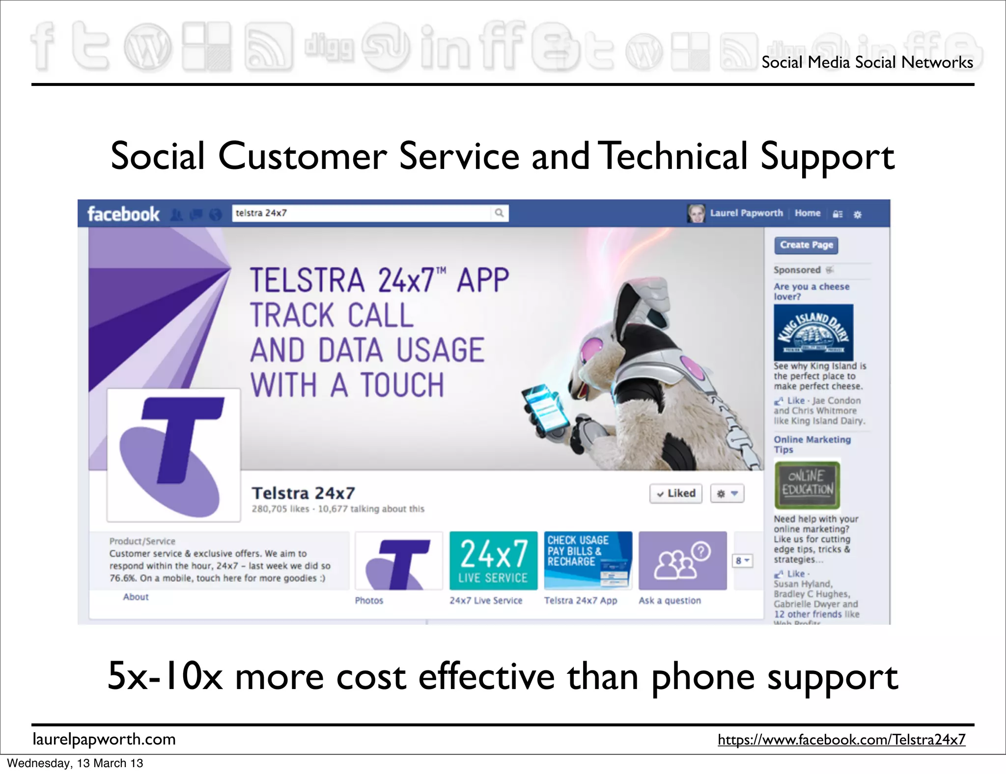 Social Media Social Networks




                Social Customer Service and Technical Support




                5x-10x more cost effective than phone support
    laurelpapworth.com                            https://www.facebook.com/Telstra24x7
Wednesday, 13 March 13
 