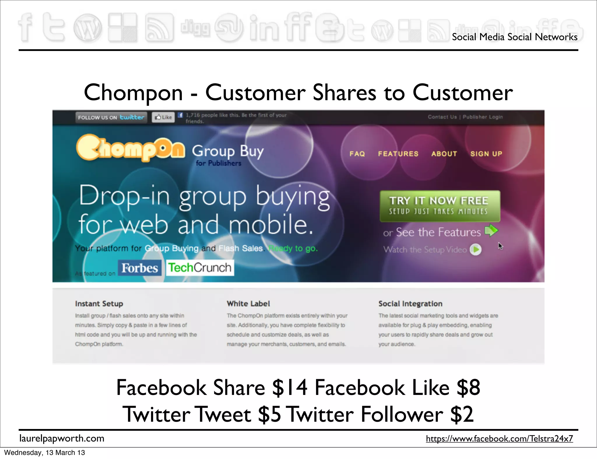 Social Media Social Networks




                     Chompon - Customer Shares to Customer




                         Facebook Share $14 Facebook Like $8
                          Twitter Tweet $5 Twitter Follower $2
    laurelpapworth.com                                  https://www.facebook.com/Telstra24x7
Wednesday, 13 March 13
 