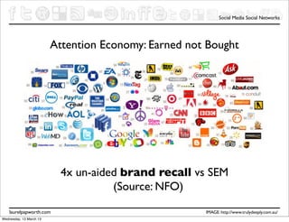 Social Media Social Networks




                         Attention Economy: Earned not Bought




                           4x un-aided brand recall vs SEM
                                     (Source: NFO)
    laurelpapworth.com                                IMAGE: http://www.trulydeeply.com.au/
Wednesday, 13 March 13
 