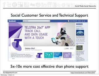Social Media Social Networks




                Social Customer Service and Technical Support




                5x-10x more cost effective than phone support
    laurelpapworth.com                            https://www.facebook.com/Telstra24x7
Wednesday, 13 March 13
 