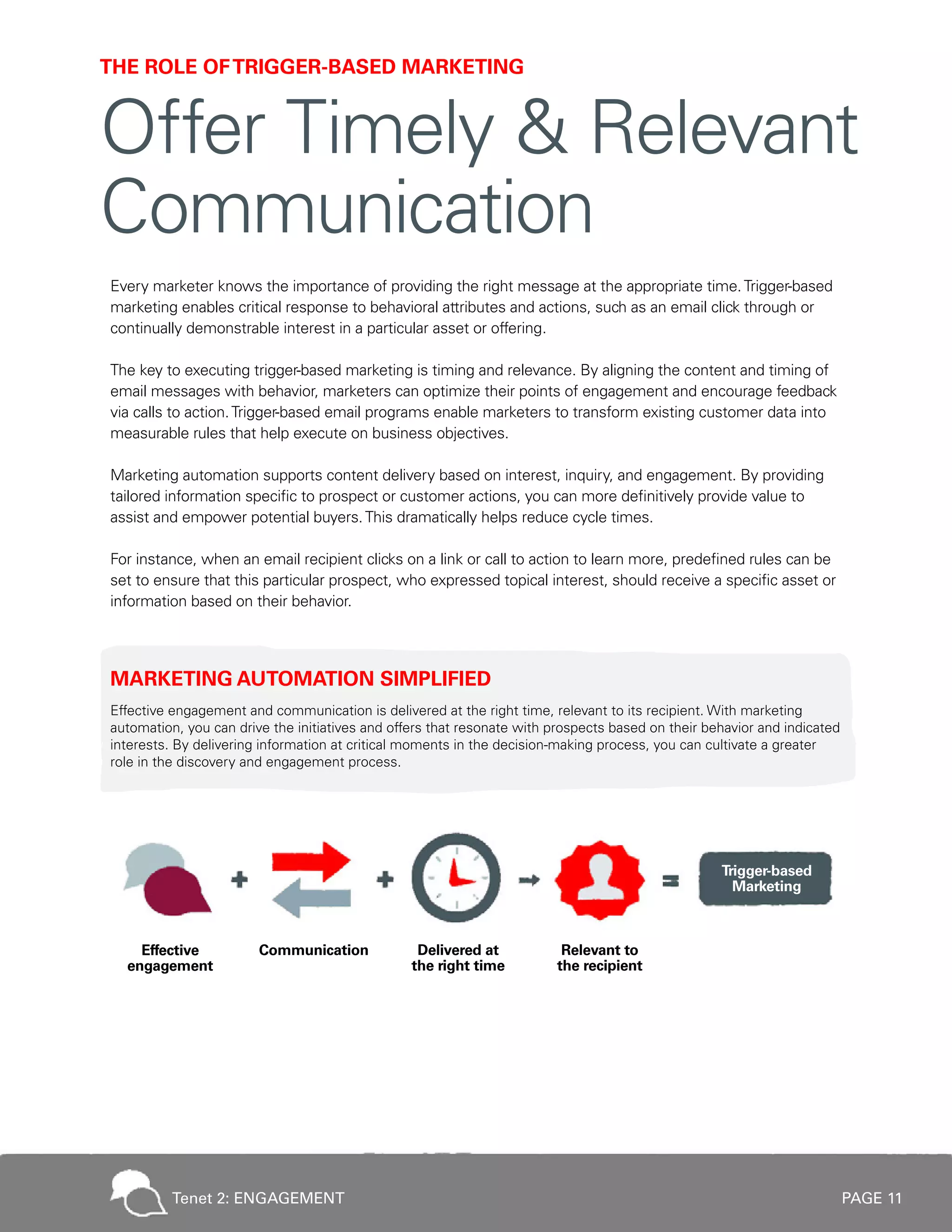 PAGE 11
Every marketer knows the importance of providing the right message at the appropriate time.Trigger-based
marketing enables critical response to behavioral attributes and actions, such as an email click through or
continually demonstrable interest in a particular asset or offering.
The key to executing trigger-based marketing is timing and relevance. By aligning the content and timing of
email messages with behavior, marketers can optimize their points of engagement and encourage feedback
via calls to action.Trigger-based email programs enable marketers to transform existing customer data into
measurable rules that help execute on business objectives.
Marketing automation supports content delivery based on interest, inquiry, and engagement. By providing
tailored information specific to prospect or customer actions, you can more definitively provide value to
assist and empower potential buyers.This dramatically helps reduce cycle times.
For instance, when an email recipient clicks on a link or call to action to learn more, predefined rules can be
set to ensure that this particular prospect, who expressed topical interest, should receive a specific asset or
information based on their behavior.
MARKETING AUTOMATION SIMPLIFIED
Effective engagement and communication is delivered at the right time, relevant to its recipient. With marketing
automation, you can drive the initiatives and offers that resonate with prospects based on their behavior and indicated
interests. By delivering information at critical moments in the decision-making process, you can cultivate a greater
role in the discovery and engagement process.
THE ROLE OFTRIGGER-BASED MARKETING
Offer Timely & Relevant
Communication
Tenet 2: ENGAGEMENT
 