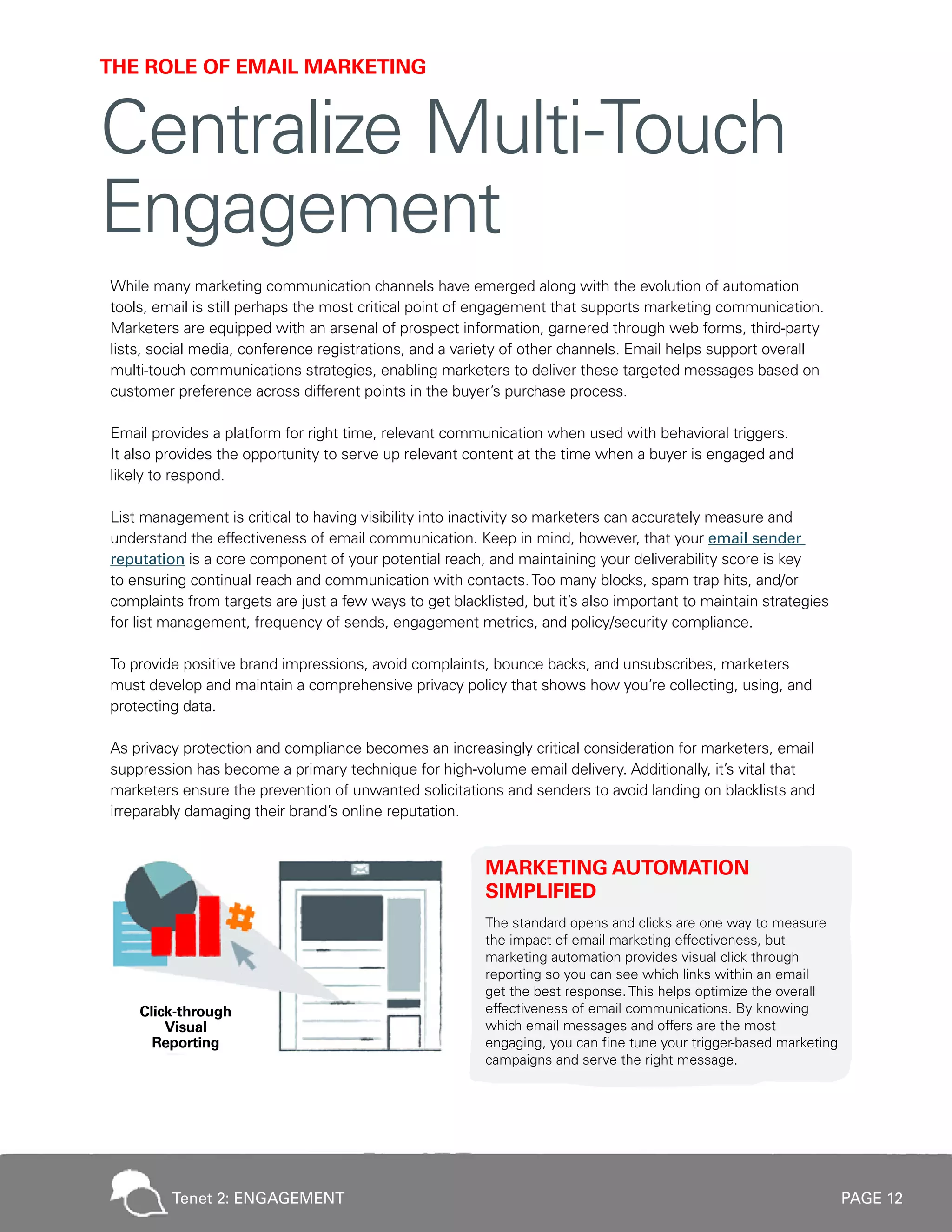 PAGE 12
While many marketing communication channels have emerged along with the evolution of automation
tools, email is still perhaps the most critical point of engagement that supports marketing communication.
Marketers are equipped with an arsenal of prospect information, garnered through web forms, third-party
lists, social media, conference registrations, and a variety of other channels. Email helps support overall
multi-touch communications strategies, enabling marketers to deliver these targeted messages based on
customer preference across different points in the buyer’s purchase process.
Email provides a platform for right time, relevant communication when used with behavioral triggers.
It also provides the opportunity to serve up relevant content at the time when a buyer is engaged and
likely to respond.
List management is critical to having visibility into inactivity so marketers can accurately measure and
understand the effectiveness of email communication. Keep in mind, however, that your email sender
reputation is a core component of your potential reach, and maintaining your deliverability score is key
to ensuring continual reach and communication with contacts.Too many blocks, spam trap hits, and/or
complaints from targets are just a few ways to get blacklisted, but it’s also important to maintain strategies
for list management, frequency of sends, engagement metrics, and policy/security compliance.
To provide positive brand impressions, avoid complaints, bounce backs, and unsubscribes, marketers
must develop and maintain a comprehensive privacy policy that shows how you’re collecting, using, and
protecting data.
As privacy protection and compliance becomes an increasingly critical consideration for marketers, email
suppression has become a primary technique for high-volume email delivery. Additionally, it’s vital that
marketers ensure the prevention of unwanted solicitations and senders to avoid landing on blacklists and
irreparably damaging their brand’s online reputation.
MARKETING AUTOMATION
SIMPLIFIED
The standard opens and clicks are one way to measure
the impact of email marketing effectiveness, but
marketing automation provides visual click through
reporting so you can see which links within an email
get the best response. This helps optimize the overall
effectiveness of email communications. By knowing
which email messages and offers are the most
engaging, you can fine tune your trigger-based marketing
campaigns and serve the right message.
THE ROLE OF EMAIL MARKETING
Centralize Multi-Touch
Engagement
Tenet 2: ENGAGEMENT
 