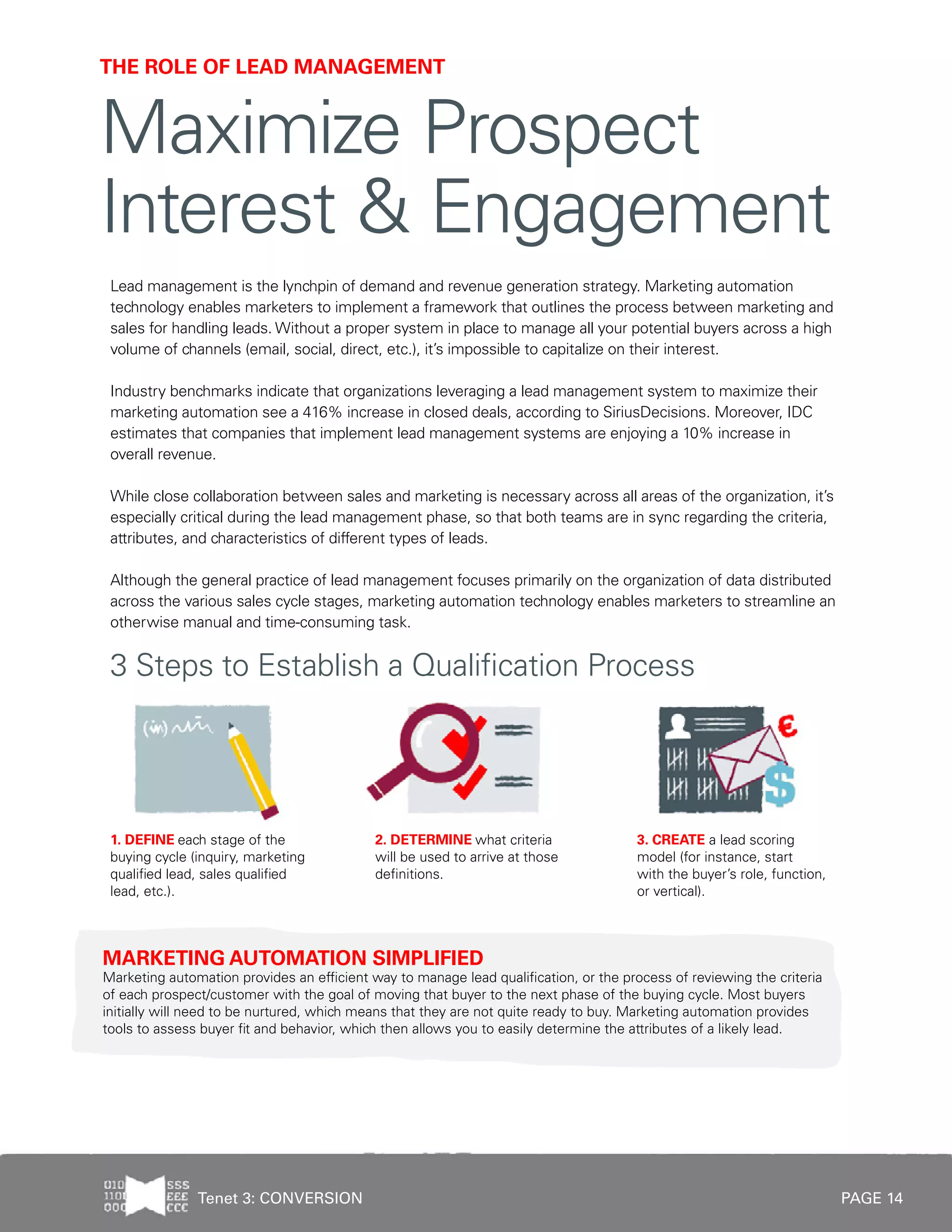 PAGE 14
Lead management is the lynchpin of demand and revenue generation strategy. Marketing automation
technology enables marketers to implement a framework that outlines the process between marketing and
sales for handling leads. Without a proper system in place to manage all your potential buyers across a high
volume of channels (email, social, direct, etc.), it’s impossible to capitalize on their interest.
Industry benchmarks indicate that organizations leveraging a lead management system to maximize their
marketing automation see a 416% increase in closed deals, according to SiriusDecisions. Moreover, IDC
estimates that companies that implement lead management systems are enjoying a 10% increase in
overall revenue.
While close collaboration between sales and marketing is necessary across all areas of the organization, it’s
especially critical during the lead management phase, so that both teams are in sync regarding the criteria,
attributes, and characteristics of different types of leads.
Although the general practice of lead management focuses primarily on the organization of data distributed
across the various sales cycle stages, marketing automation technology enables marketers to streamline an
otherwise manual and time-consuming task.
THE ROLE OF LEAD MANAGEMENT
Maximize Prospect
Interest & Engagement
MARKETING AUTOMATION SIMPLIFIED
Marketing automation provides an efficient way to manage lead qualification, or the process of reviewing the criteria
of each prospect/customer with the goal of moving that buyer to the next phase of the buying cycle. Most buyers
initially will need to be nurtured, which means that they are not quite ready to buy. Marketing automation provides
tools to assess buyer fit and behavior, which then allows you to easily determine the attributes of a likely lead.
3 Steps to Establish a Qualification Process
3. CREATE a lead scoring
model (for instance, start
with the buyer’s role, function,
or vertical).
1. DEFINE each stage of the
buying cycle (inquiry, marketing
qualified lead, sales qualified
lead, etc.).
2. DETERMINE what criteria
will be used to arrive at those
definitions.
Tenet 3: CONVERSION
 