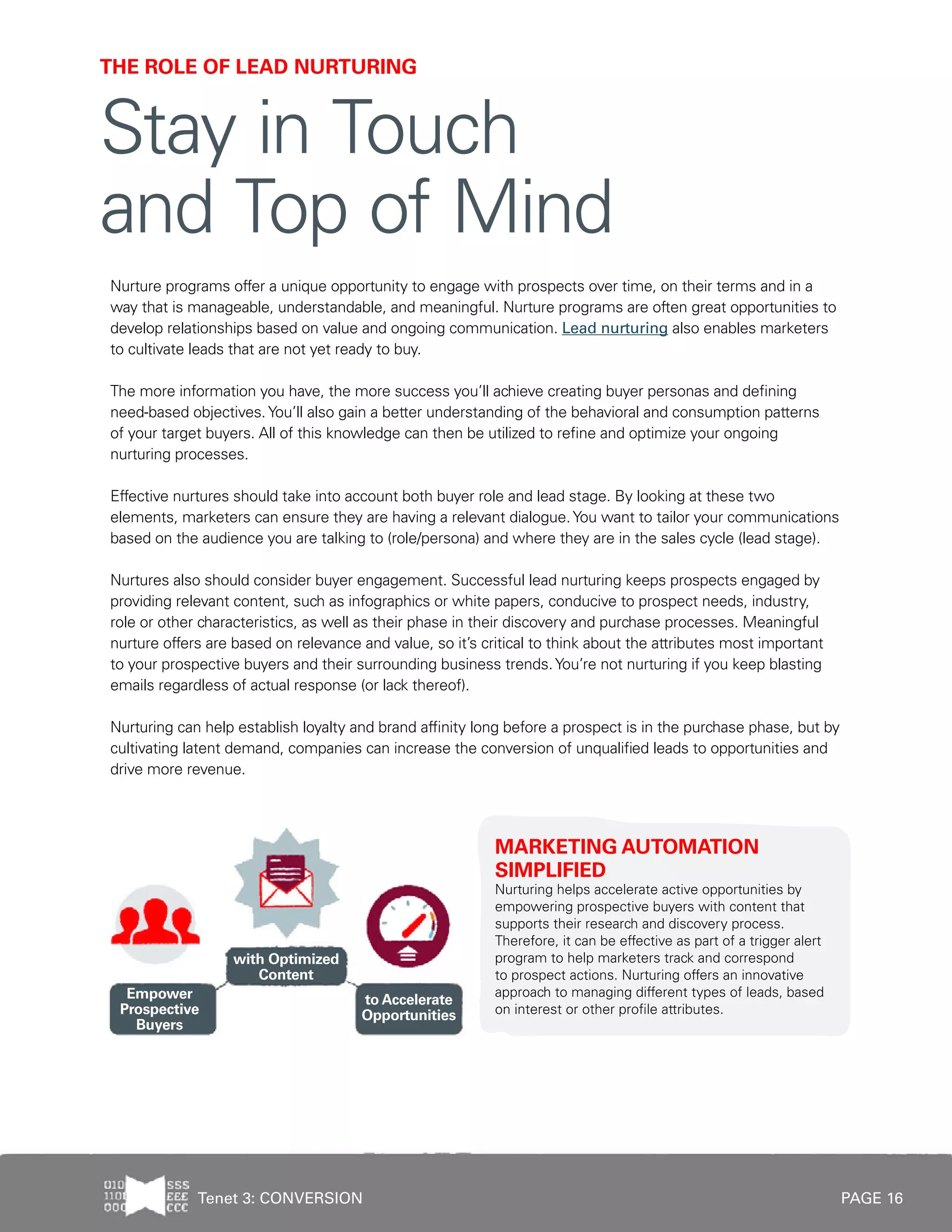 PAGE 16
Nurture programs offer a unique opportunity to engage with prospects over time, on their terms and in a
way that is manageable, understandable, and meaningful. Nurture programs are often great opportunities to
develop relationships based on value and ongoing communication. Lead nurturing also enables marketers
to cultivate leads that are not yet ready to buy.
The more information you have, the more success you’ll achieve creating buyer personas and defining
need-based objectives.You’ll also gain a better understanding of the behavioral and consumption patterns
of your target buyers. All of this knowledge can then be utilized to refine and optimize your ongoing
nurturing processes.
Effective nurtures should take into account both buyer role and lead stage. By looking at these two
elements, marketers can ensure they are having a relevant dialogue.You want to tailor your communications
based on the audience you are talking to (role/persona) and where they are in the sales cycle (lead stage).
Nurtures also should consider buyer engagement. Successful lead nurturing keeps prospects engaged by
providing relevant content, such as infographics or white papers, conducive to prospect needs, industry,
role or other characteristics, as well as their phase in their discovery and purchase processes. Meaningful
nurture offers are based on relevance and value, so it’s critical to think about the attributes most important
to your prospective buyers and their surrounding business trends.You’re not nurturing if you keep blasting
emails regardless of actual response (or lack thereof).
Nurturing can help establish loyalty and brand affinity long before a prospect is in the purchase phase, but by
cultivating latent demand, companies can increase the conversion of unqualified leads to opportunities and
drive more revenue.
MARKETING AUTOMATION
SIMPLIFIED
Nurturing helps accelerate active opportunities by
empowering prospective buyers with content that
supports their research and discovery process.
Therefore, it can be effective as part of a trigger alert
program to help marketers track and correspond
to prospect actions. Nurturing offers an innovative
approach to managing different types of leads, based
on interest or other profile attributes.
THE ROLE OF LEAD NURTURING
Stay in Touch
and Top of Mind
Tenet 3: CONVERSION
 