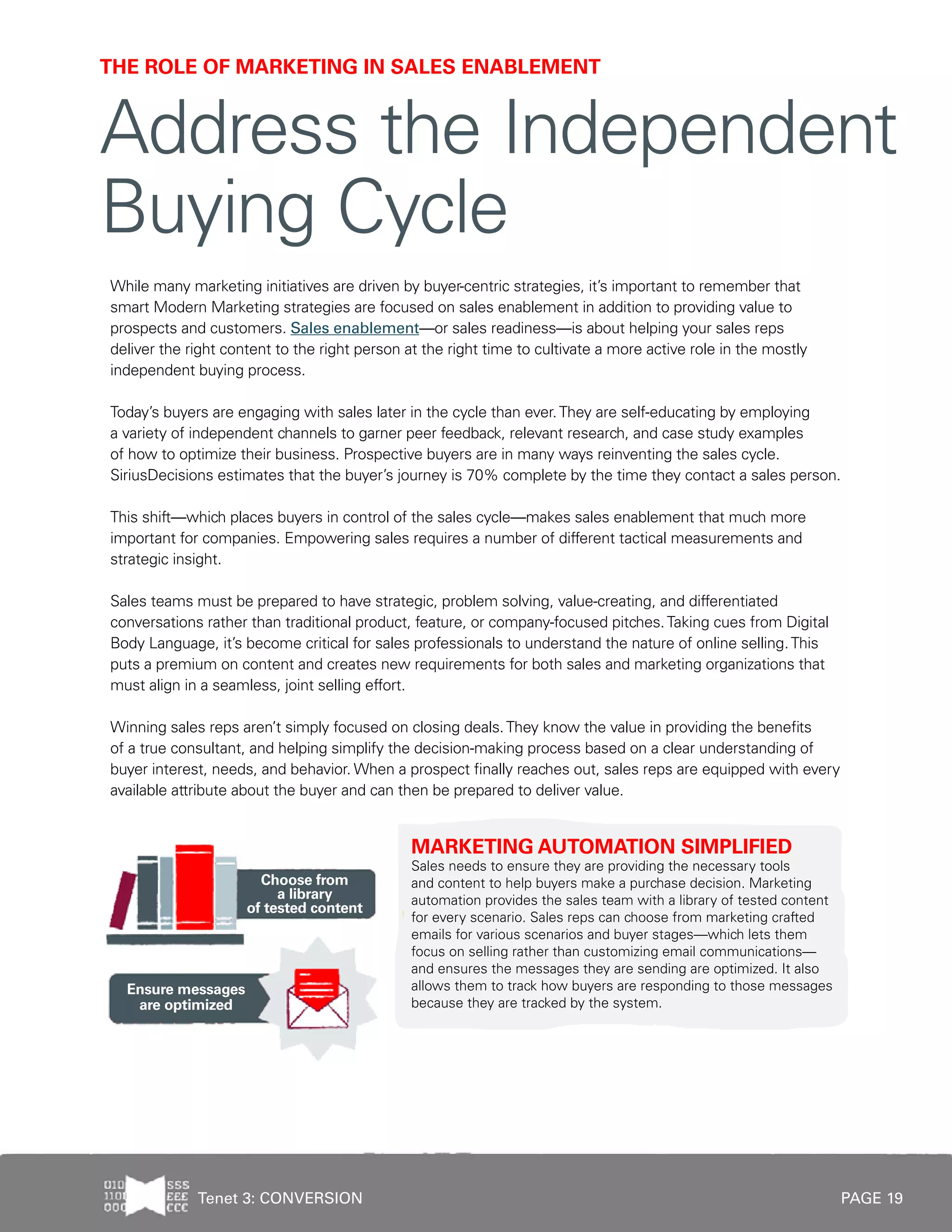 PAGE 19
While many marketing initiatives are driven by buyer-centric strategies, it’s important to remember that
smart Modern Marketing strategies are focused on sales enablement in addition to providing value to
prospects and customers. Sales enablement—or sales readiness—is about helping your sales reps
deliver the right content to the right person at the right time to cultivate a more active role in the mostly
independent buying process.
Today’s buyers are engaging with sales later in the cycle than ever.They are self-educating by employing
a variety of independent channels to garner peer feedback, relevant research, and case study examples
of how to optimize their business. Prospective buyers are in many ways reinventing the sales cycle.
SiriusDecisions estimates that the buyer’s journey is 70% complete by the time they contact a sales person.
This shift—which places buyers in control of the sales cycle—makes sales enablement that much more
important for companies. Empowering sales requires a number of different tactical measurements and
strategic insight.
Sales teams must be prepared to have strategic, problem solving, value-creating, and differentiated
conversations rather than traditional product, feature, or company-focused pitches.Taking cues from Digital
Body Language, it’s become critical for sales professionals to understand the nature of online selling.This
puts a premium on content and creates new requirements for both sales and marketing organizations that
must align in a seamless, joint selling effort.
Winning sales reps aren’t simply focused on closing deals.They know the value in providing the benefits
of a true consultant, and helping simplify the decision-making process based on a clear understanding of
buyer interest, needs, and behavior. When a prospect finally reaches out, sales reps are equipped with every
available attribute about the buyer and can then be prepared to deliver value.
MARKETING AUTOMATION SIMPLIFIED
Sales needs to ensure they are providing the necessary tools
and content to help buyers make a purchase decision. Marketing
automation provides the sales team with a library of tested content
for every scenario. Sales reps can choose from marketing crafted
emails for various scenarios and buyer stages—which lets them
focus on selling rather than customizing email communications—
and ensures the messages they are sending are optimized. It also
allows them to track how buyers are responding to those messages
because they are tracked by the system.
THE ROLE OF MARKETING IN SALES ENABLEMENT
Address the Independent
Buying Cycle
Tenet 3: CONVERSION
 