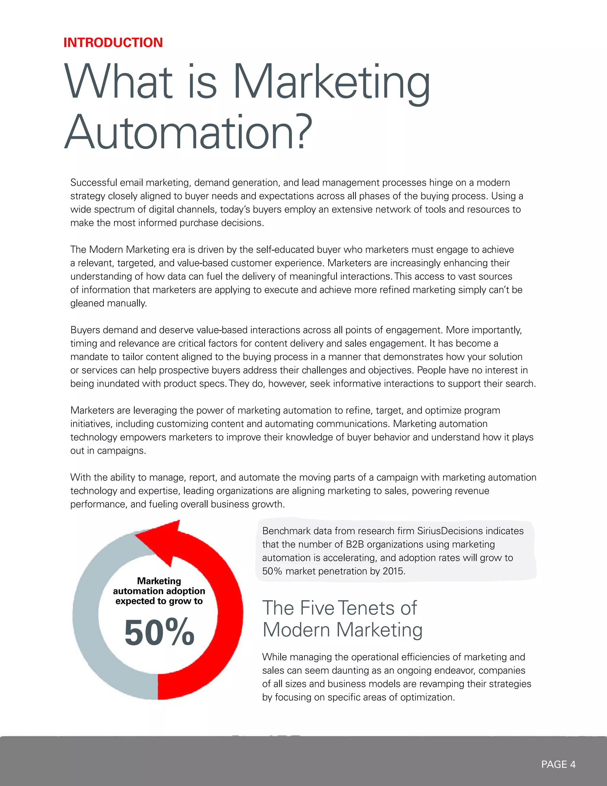 PAGE 4
INTRODUCTION
What is Marketing
Automation?
Successful email marketing, demand generation, and lead management processes hinge on a modern
strategy closely aligned to buyer needs and expectations across all phases of the buying process. Using a
wide spectrum of digital channels, today’s buyers employ an extensive network of tools and resources to
make the most informed purchase decisions.
The Modern Marketing era is driven by the self-educated buyer who marketers must engage to achieve
a relevant, targeted, and value-based customer experience. Marketers are increasingly enhancing their
understanding of how data can fuel the delivery of meaningful interactions.This access to vast sources
of information that marketers are applying to execute and achieve more refined marketing simply can’t be
gleaned manually.
Buyers demand and deserve value-based interactions across all points of engagement. More importantly,
timing and relevance are critical factors for content delivery and sales engagement. It has become a
mandate to tailor content aligned to the buying process in a manner that demonstrates how your solution
or services can help prospective buyers address their challenges and objectives. People have no interest in
being inundated with product specs.They do, however, seek informative interactions to support their search.
Marketers are leveraging the power of marketing automation to refine, target, and optimize program
initiatives, including customizing content and automating communications. Marketing automation
technology empowers marketers to improve their knowledge of buyer behavior and understand how it plays
out in campaigns.
With the ability to manage, report, and automate the moving parts of a campaign with marketing automation
technology and expertise, leading organizations are aligning marketing to sales, powering revenue
performance, and fueling overall business growth.
Benchmark data from research firm SiriusDecisions indicates
that the number of B2B organizations using marketing
automation is accelerating, and adoption rates will grow to
50% market penetration by 2015.
The FiveTenets of
Modern Marketing
While managing the operational efficiencies of marketing and
sales can seem daunting as an ongoing endeavor, companies
of all sizes and business models are revamping their strategies
by focusing on specific areas of optimization.
 