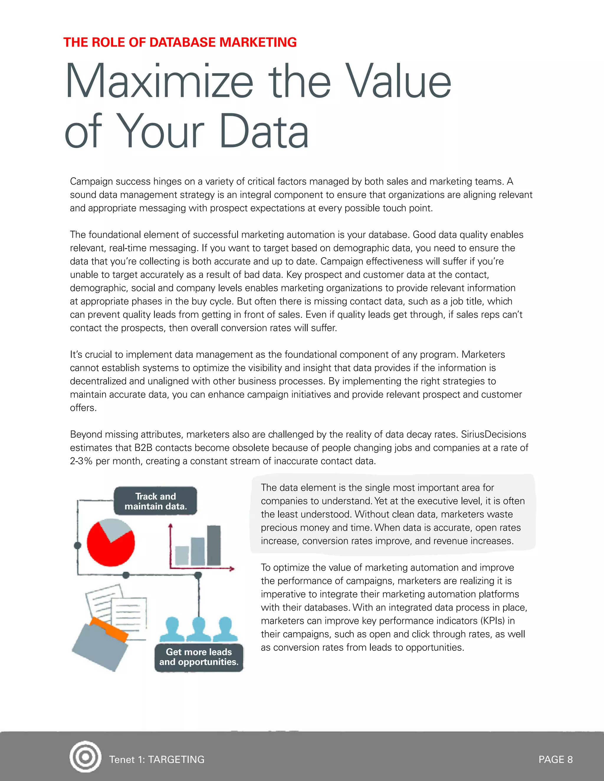 PAGE 8
Campaign success hinges on a variety of critical factors managed by both sales and marketing teams. A
sound data management strategy is an integral component to ensure that organizations are aligning relevant
and appropriate messaging with prospect expectations at every possible touch point.
The foundational element of successful marketing automation is your database. Good data quality enables
relevant, real-time messaging. If you want to target based on demographic data, you need to ensure the
data that you’re collecting is both accurate and up to date. Campaign effectiveness will suffer if you’re
unable to target accurately as a result of bad data. Key prospect and customer data at the contact,
demographic, social and company levels enables marketing organizations to provide relevant information
at appropriate phases in the buy cycle. But often there is missing contact data, such as a job title, which
can prevent quality leads from getting in front of sales. Even if quality leads get through, if sales reps can’t
contact the prospects, then overall conversion rates will suffer.
It’s crucial to implement data management as the foundational component of any program. Marketers
cannot establish systems to optimize the visibility and insight that data provides if the information is
decentralized and unaligned with other business processes. By implementing the right strategies to
maintain accurate data, you can enhance campaign initiatives and provide relevant prospect and customer
offers.
Beyond missing attributes, marketers also are challenged by the reality of data decay rates. SiriusDecisions
estimates that B2B contacts become obsolete because of people changing jobs and companies at a rate of
2-3% per month, creating a constant stream of inaccurate contact data.
The data element is the single most important area for
companies to understand.Yet at the executive level, it is often
the least understood. Without clean data, marketers waste
precious money and time. When data is accurate, open rates
increase, conversion rates improve, and revenue increases.
To optimize the value of marketing automation and improve
the performance of campaigns, marketers are realizing it is
imperative to integrate their marketing automation platforms
with their databases. With an integrated data process in place,
marketers can improve key performance indicators (KPIs) in
their campaigns, such as open and click through rates, as well
as conversion rates from leads to opportunities.
THE ROLE OF DATABASE MARKETING
Maximize the Value
of Your Data
Tenet 1: TARGETING
 