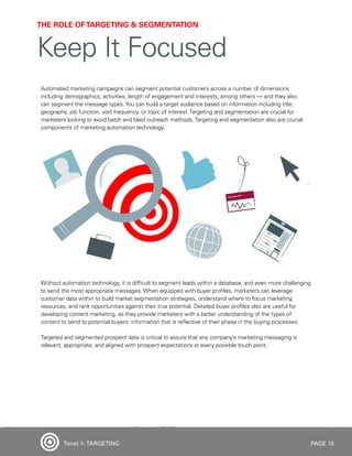 PAGE 10
Automated marketing campaigns can segment potential customers across a number of dimensions
including demographics, activities, length of engagement and interests, among others — and they also
can segment the message types.You can build a target audience based on information including title,
geography, job function, visit frequency, or topic of interest.Targeting and segmentation are crucial for
marketers looking to avoid batch and blast outreach methods.Targeting and segmentation also are crucial
components of marketing automation technology.
Without automation technology, it is difficult to segment leads within a database, and even more challenging
to send the most appropriate messages. When equipped with buyer profiles, marketers can leverage
customer data within to build market segmentation strategies, understand where to focus marketing
resources, and rank opportunities against their true potential. Detailed buyer profiles also are useful for
developing content marketing, as they provide marketers with a better understanding of the types of
content to send to potential buyers: information that is reflective of their phase in the buying processes.
Targeted and segmented prospect data is critical to assure that any company’s marketing messaging is
relevant, appropriate, and aligned with prospect expectations at every possible touch point.
THE ROLE OFTARGETING & SEGMENTATION
Keep It Focused
Tenet 1: TARGETING
 