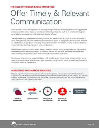PAGE 11
Every marketer knows the importance of providing the right message at the appropriate time.Trigger-based
marketing enables critical response to behavioral attributes and actions, such as an email click through or
continually demonstrable interest in a particular asset or offering.
The key to executing trigger-based marketing is timing and relevance. By aligning the content and timing of
email messages with behavior, marketers can optimize their points of engagement and encourage feedback
via calls to action.Trigger-based email programs enable marketers to transform existing customer data into
measurable rules that help execute on business objectives.
Marketing automation supports content delivery based on interest, inquiry, and engagement. By providing
tailored information specific to prospect or customer actions, you can more definitively provide value to
assist and empower potential buyers.This dramatically helps reduce cycle times.
For instance, when an email recipient clicks on a link or call to action to learn more, predefined rules can be
set to ensure that this particular prospect, who expressed topical interest, should receive a specific asset or
information based on their behavior.
MARKETING AUTOMATION SIMPLIFIED
Effective engagement and communication is delivered at the right time, relevant to its recipient. With marketing
automation, you can drive the initiatives and offers that resonate with prospects based on their behavior and indicated
interests. By delivering information at critical moments in the decision-making process, you can cultivate a greater
role in the discovery and engagement process.
THE ROLE OFTRIGGER-BASED MARKETING
Offer Timely & Relevant
Communication
Tenet 2: ENGAGEMENT
 