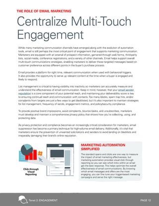PAGE 12
While many marketing communication channels have emerged along with the evolution of automation
tools, email is still perhaps the most critical point of engagement that supports marketing communication.
Marketers are equipped with an arsenal of prospect information, garnered through web forms, third-party
lists, social media, conference registrations, and a variety of other channels. Email helps support overall
multi-touch communications strategies, enabling marketers to deliver these targeted messages based on
customer preference across different points in the buyer’s purchase process.
Email provides a platform for right time, relevant communication when used with behavioral triggers.
It also provides the opportunity to serve up relevant content at the time when a buyer is engaged and
likely to respond.
List management is critical to having visibility into inactivity so marketers can accurately measure and
understand the effectiveness of email communication. Keep in mind, however, that your email sender
reputation is a core component of your potential reach, and maintaining your deliverability score is key
to ensuring continual reach and communication with contacts.Too many blocks, spam trap hits, and/or
complaints from targets are just a few ways to get blacklisted, but it’s also important to maintain strategies
for list management, frequency of sends, engagement metrics, and policy/security compliance.
To provide positive brand impressions, avoid complaints, bounce backs, and unsubscribes, marketers
must develop and maintain a comprehensive privacy policy that shows how you’re collecting, using, and
protecting data.
As privacy protection and compliance becomes an increasingly critical consideration for marketers, email
suppression has become a primary technique for high-volume email delivery. Additionally, it’s vital that
marketers ensure the prevention of unwanted solicitations and senders to avoid landing on blacklists and
irreparably damaging their brand’s online reputation.
MARKETING AUTOMATION
SIMPLIFIED
The standard opens and clicks are one way to measure
the impact of email marketing effectiveness, but
marketing automation provides visual click through
reporting so you can see which links within an email
get the best response. This helps optimize the overall
effectiveness of email communications. By knowing
which email messages and offers are the most
engaging, you can fine tune your trigger-based marketing
campaigns and serve the right message.
THE ROLE OF EMAIL MARKETING
Centralize Multi-Touch
Engagement
Tenet 2: ENGAGEMENT
 