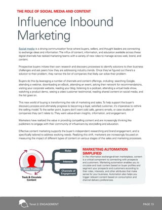 PAGE 13
Social media is a driving communication force where buyers, sellers, and thought leaders are connecting
to exchange ideas and information.The influx of content, information, and education available across these
digital channels has tasked marketing teams with a variety of new roles to manage across web, brand, and
content.
Prospective buyers initiate their own research and discovery processes to identify solutions to their business
challenges and ask peers how they are addressing industry trends. Once they’ve figured out there’s a
solution to their problem, they narrow the list of companies that likely can solve their problem.
Buyers do this by leveraging a number of channels and content offerings, including: searching Google,
attending a webinar, downloading an eBook, attending an event, asking their network for recommendations,
visiting your corporate website, reading your blog, listening to a podcast, attending a virtual trade show,
watching a product demo, seeing a video customer testimonial, reading shared content on social media, and
the list goes on.
This new world of buying is transforming the role of marketing and sales.To help support the buyer’s
discovery process and ultimately progress to becoming a loyal, satisfied customer, it’s imperative to rethink
the selling model.To the earlier point, buyers don’t want cold calls, generic emails, or case studies of
companies they can’t relate to.They want value-driven insights, information, and engagement.
Marketers have realized the value in providing compelling content and are increasingly thinking like
publishers to engage with their community of influencers by storytelling and education.
Effective content marketing supports the buyer’s independent researching and brand engagement, and is
specifically tailored to address evolving needs. Realizing this shift, marketers are increasingly focused on
measuring the impact of different types of content on various stages of the sales and marketing processes.
MARKETING AUTOMATION
SIMPLIFIED
In the information exchange-driven marketplace, content
is a critical component to connecting with prospects
and customers. Marketing automation enables you to
circulate and track content based on buyer profiles and
segment your prospects and customers according to
their roles, interests, and other attributes that make
sense for your business. Automation also helps you
trigger relevant content based on consumption and
channel delivery preferences.
THE ROLE OF SOCIAL MEDIA AND CONTENT
Influence Inbound
Marketing
Tenet 2: ENGAGEMENT
 