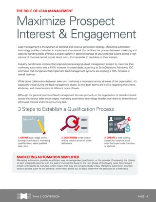 PAGE 14
Lead management is the lynchpin of demand and revenue generation strategy. Marketing automation
technology enables marketers to implement a framework that outlines the process between marketing and
sales for handling leads. Without a proper system in place to manage all your potential buyers across a high
volume of channels (email, social, direct, etc.), it’s impossible to capitalize on their interest.
Industry benchmarks indicate that organizations leveraging a lead management system to maximize their
marketing automation see a 416% increase in closed deals, according to SiriusDecisions. Moreover, IDC
estimates that companies that implement lead management systems are enjoying a 10% increase in
overall revenue.
While close collaboration between sales and marketing is necessary across all areas of the organization, it’s
especially critical during the lead management phase, so that both teams are in sync regarding the criteria,
attributes, and characteristics of different types of leads.
Although the general practice of lead management focuses primarily on the organization of data distributed
across the various sales cycle stages, marketing automation technology enables marketers to streamline an
otherwise manual and time-consuming task.
THE ROLE OF LEAD MANAGEMENT
Maximize Prospect
Interest & Engagement
MARKETING AUTOMATION SIMPLIFIED
Marketing automation provides an efficient way to manage lead qualification, or the process of reviewing the criteria
of each prospect/customer with the goal of moving that buyer to the next phase of the buying cycle. Most buyers
initially will need to be nurtured, which means that they are not quite ready to buy. Marketing automation provides
tools to assess buyer fit and behavior, which then allows you to easily determine the attributes of a likely lead.
3 Steps to Establish a Qualification Process
3. CREATE a lead scoring
model (for instance, start
with the buyer’s role, function,
or vertical).
1. DEFINE each stage of the
buying cycle (inquiry, marketing
qualified lead, sales qualified
lead, etc.).
2. DETERMINE what criteria
will be used to arrive at those
definitions.
Tenet 3: CONVERSION
 