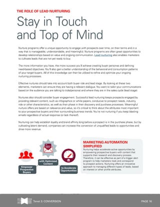 PAGE 16
Nurture programs offer a unique opportunity to engage with prospects over time, on their terms and in a
way that is manageable, understandable, and meaningful. Nurture programs are often great opportunities to
develop relationships based on value and ongoing communication. Lead nurturing also enables marketers
to cultivate leads that are not yet ready to buy.
The more information you have, the more success you’ll achieve creating buyer personas and defining
need-based objectives.You’ll also gain a better understanding of the behavioral and consumption patterns
of your target buyers. All of this knowledge can then be utilized to refine and optimize your ongoing
nurturing processes.
Effective nurtures should take into account both buyer role and lead stage. By looking at these two
elements, marketers can ensure they are having a relevant dialogue.You want to tailor your communications
based on the audience you are talking to (role/persona) and where they are in the sales cycle (lead stage).
Nurtures also should consider buyer engagement. Successful lead nurturing keeps prospects engaged by
providing relevant content, such as infographics or white papers, conducive to prospect needs, industry,
role or other characteristics, as well as their phase in their discovery and purchase processes. Meaningful
nurture offers are based on relevance and value, so it’s critical to think about the attributes most important
to your prospective buyers and their surrounding business trends.You’re not nurturing if you keep blasting
emails regardless of actual response (or lack thereof).
Nurturing can help establish loyalty and brand affinity long before a prospect is in the purchase phase, but by
cultivating latent demand, companies can increase the conversion of unqualified leads to opportunities and
drive more revenue.
MARKETING AUTOMATION
SIMPLIFIED
Nurturing helps accelerate active opportunities by
empowering prospective buyers with content that
supports their research and discovery process.
Therefore, it can be effective as part of a trigger alert
program to help marketers track and correspond
to prospect actions. Nurturing offers an innovative
approach to managing different types of leads, based
on interest or other profile attributes.
THE ROLE OF LEAD NURTURING
Stay in Touch
and Top of Mind
Tenet 3: CONVERSION
 