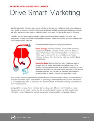 PAGE 20
Marketing and sales efforts are often only as effective as the data and intelligence feeding them. Because
there is such an extensive network of information and details available about prospective buyers, marketers
and sales teams must have systems in place to collect and analyze this data, and to act on it efficiently.
Equipped with rich reporting and intelligence about prospective buyers, marketers can refine their
engagement strategy and provide content aligned to specific stages of the buying process that helps build
trust and rapport with the buyer.
Business intelligence helps marketing organizations to:
Inform Strategy: Optimized customer profiles enable marketing
analysts to make better and faster strategic decisions. A sound
segmentation analysis helps marketing analysts understand new
market opportunities, identify common attributes, and create
marketing strategies that maximize your reach and positioning as a
thought leader.
Streamline Sales: Richer profiles feed sales intelligence, such as
prospect scoring, to help salespeople identify likely buyers.This
provides a better understanding of what products customers are most
likely to buy, and their time frame for making purchases.These become
easy sales qualifiers, and they also can help sales teams develop
product bundles or identify cross-sell and upsell opportunities.
Accountability across the organization has pressured marketers to implement systems for measurement to
help demonstrate the impact initiatives have on generating qualified sales leads and revenue. It’s essential
to have dashboards in place to understand data elements of each phase of the marketing and sales funnel
from multiple systems.
Using insights from your shared marketing dashboards, you can drill down into the details to analyze
behavior, actions, and effective tactics.You also can develop custom reports and charts based on your
information needs and objectives. Marketing automation provides visibility into key data including:
THE ROLE OF BUSINESS INTELLIGENCE
Drive Smart Marketing
Tenet 4: ANALYSIS
 