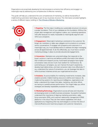 PAGE 5
1.Targeting. The first step in building any sustainable structure is to ensure
a proper foundation.Think of your database as this foundation. Without the
proper data management and hygiene in place, your marketing operations
will suffer because it’s nearly impossible to meaningfully segment and
refine your prospects.
2. Engagement. Meaningful marketing is centered on the customer. No
longer can marketers or sales reps relegate communications to company
centric conversations.To engage with prospects and customers in a
meaningful way, you must develop tactics to address and align messaging
across all digital channels.To do this effectively, you must have a content
marketing strategy in place to provide educational engagements.
3. Conversion. Marketers are using technology that responds to the
buyer’s actions in real time and delivers profile information that reflects
their timeline and research journey. Automated campaigns have higher
conversation rates and are much more resilient for maintenance. By
automating your campaigns, you can improve the buyer’s experience,
develop loyal relationships, and track conversion data more effectively. If
you understand the nature of conversions, you can leverage that data to
refine business initiatives across your organizational structure.
4. Analytics. As accountability for marketing investments increases, data
analytics provide a helpful tracking resource to define and measure. By
implementing systems for reporting and intelligence, organizations can
better understand the impact that sales, marketing, and other efforts
are having on overall business performance.This insight helps you refine
strategies and develop repeatable processes for success.
5. MarketingTechnology. Organizations across all sizes and industries
are leveraging tools to simplify business processes. Successful marketers
understand the importance of aligning marketing automation, sales
force automation (SFA), and customer relationship management (CRM)
platforms in the cloud.They can then extend capabilities with cloud
applications by integrating other key technologies to connect the dots of
internal efficiency and maximize prospect and customer interactions.
Organizations are proactively developing formal processes to enhance their efficiency and engage in a
meaningful way by addressing core competencies of effective marketing.
This guide will help you understand the core competencies of marketing, as well as the benefits of
implementing automation technology as part of your business structure.The information provided highlights
a variety of different topics, building on The 5Tenets of Modern Marketing:
 