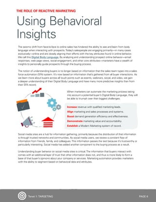 PAGE 6
The seismic shift from face-to-face to online sales has hindered the ability to see and learn from body
language when interacting with prospects.Today’s salespeople are engaging primarily—in many cases
exclusively—online and are closely aligning their efforts with the key attributes found in online behavior.
We call this Digital Body Language. By analyzing and understanding prospect online behavior—email
responses, web page views, social engagement, and other core attributes—marketers have a wealth of
insights to personally guide prospects through the buying process.
The notion of understanding buyers is no longer based on information that the sales team types into a sales
force automation (SFA) system. It’s now based on information that’s gathered from all buyer interactions. As
we learn more about buyers across all touch points such as events, webinars, social, and video, we gain
a deeper understanding of their Digital Body Language and have many more predictive insights than from
their SFA record.
When marketers can automate the marketing process taking
into account a potential buyer’s Digital Body Language, they will
be able to triumph over their biggest challenges:
Increase revenue with qualified marketing leads.
Align marketing and sales processes and systems.
Boost demand generation efficiency and effectiveness.
Demonstrate marketing value and accountability.
Establish a Modern Marketing system of record.
Social media sites are a hub for information gathering, primarily because the distribution of that information
is through trusted networks and communities. As social media users, we review a constant flow of
information from friends, family, and colleagues.This information passes the test because it’s trustworthy or
particularly interesting. Social media has added another component to the buying process as a result.
Understanding buyer behavior on social media sites is critical.The information that buyers interact with
comes with an additional layer of trust that other information does not, and thus is more likely to form a
base of that buyer’s opinions about your company or services. Marketing automation provides marketers
with the ability to segment based on behavioral data and attributes.
THE ROLE OF REACTIVE MARKETING
Using Behavioral
Insights
Tenet 1: TARGETING
 
