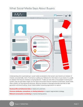 PAGE 7
Understanding who is participating in social media conversations that concern your brand is an indicator of
interest, and potentially, intent. If someone is polling your followers for information on your brand, it’s usually
an indicator that they are involved in a buying decision. If sales can see when a hot prospect is sharing your
content, they can get better insight into the topics and content that are important to that buyer. Social media
offers visibility into key behavioral attributes, allowing marketers to leverage extended channels for lead
generation and brand building. Social media enables marketing organizations to capture:
Social profile and behavioral data on leads and customers.
Common attributes, connections, or sharing behaviors to support segmentation strategy.
Relevant conversation monitoring to improve sharing tactics.
What Social Media Says About Buyers
Tenet 1: TARGETING
 