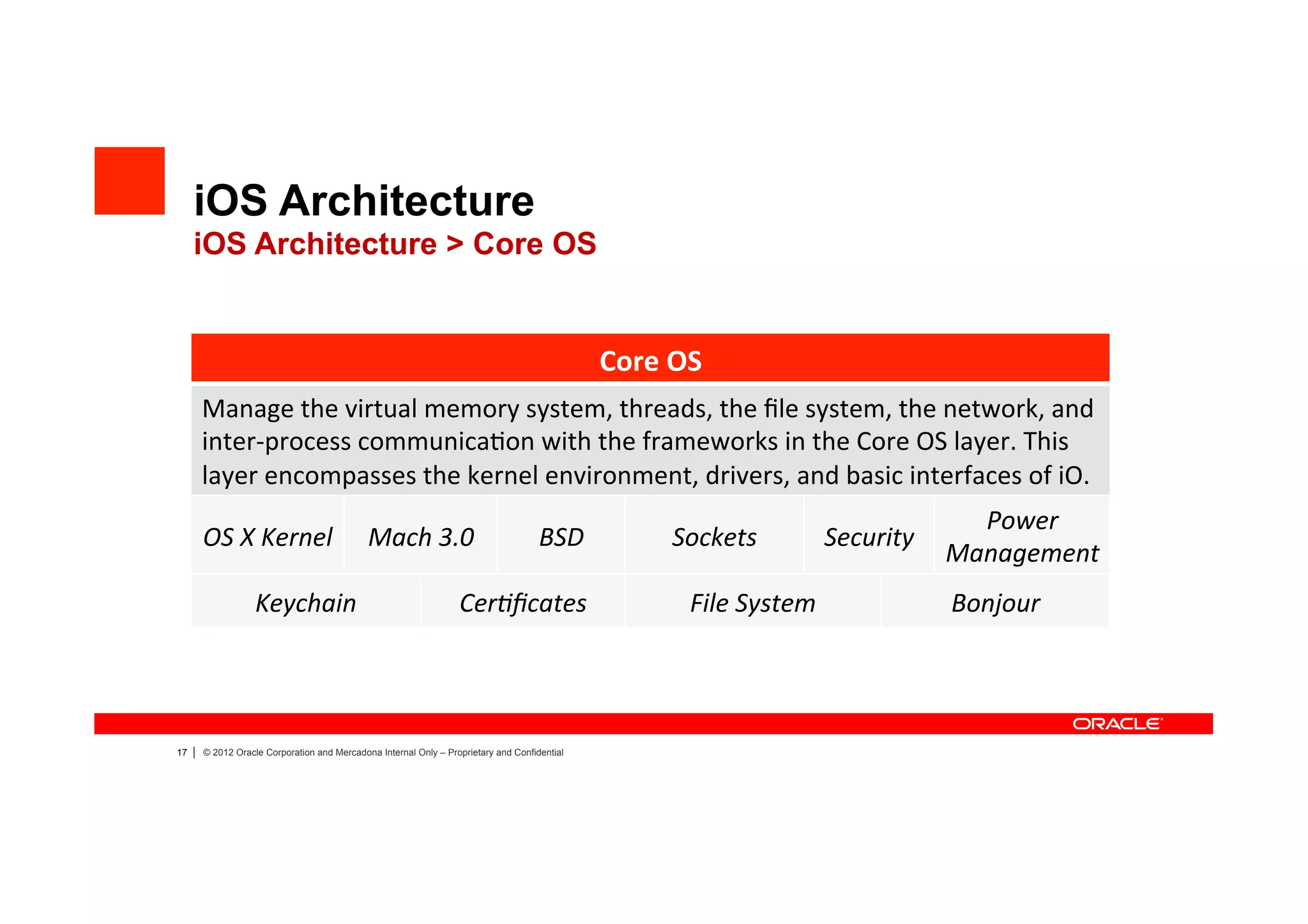 iOS Architecture
     iOS Architecture > Core OS


                                                                                                 Core	
  OS	
  
         Manage	
  the	
  virtual	
  memory	
  system,	
  threads,	
  the	
  ﬁle	
  system,	
  the	
  network,	
  and	
  
         inter-­‐process	
  communica4on	
  with	
  the	
  frameworks	
  in	
  the	
  Core	
  OS	
  layer.	
  This	
  
         layer	
  encompasses	
  the	
  kernel	
  environment,	
  drivers,	
  and	
  basic	
  interfaces	
  of	
  iO.	
  
                                                                                                                                                  Power	
  
         OS	
  X	
  Kernel	
                   Mach	
  3.0	
                           BSD	
              Sockets	
              Security	
  
                                                                                                                                                Management	
  
                     Keychain	
                                     Cer?ﬁcates	
                            File	
  System	
                    Bonjour	
  




17   |   © 2012 Oracle Corporation and Mercadona Internal Only – Proprietary and Confidential
 