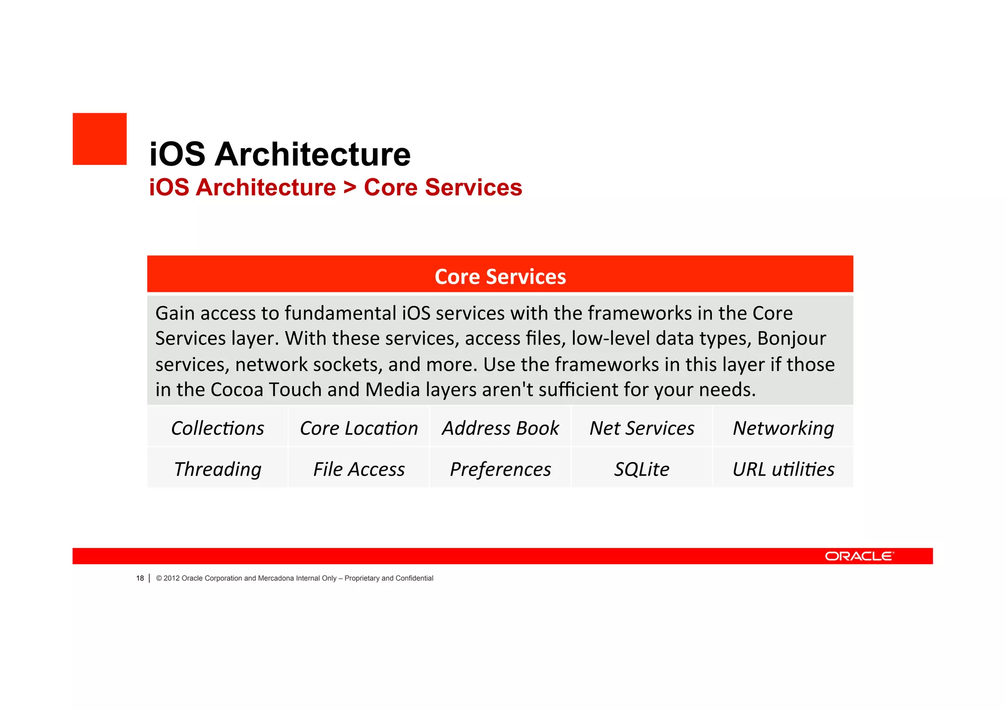 iOS Architecture
     iOS Architecture > Core Services


                                                                                                Core	
  Services	
  
         Gain	
  access	
  to	
  fundamental	
  iOS	
  services	
  with	
  the	
  frameworks	
  in	
  the	
  Core	
  
         Services	
  layer.	
  With	
  these	
  services,	
  access	
  ﬁles,	
  low-­‐level	
  data	
  types,	
  Bonjour	
  
         services,	
  network	
  sockets,	
  and	
  more.	
  Use	
  the	
  frameworks	
  in	
  this	
  layer	
  if	
  those	
  
         in	
  the	
  Cocoa	
  Touch	
  and	
  Media	
  layers	
  aren't	
  suﬃcient	
  for	
  your	
  needs.	
  
             Collec?ons	
                           Core	
  Loca?on	
   Address	
  Book	
                              Net	
  Services	
     Networking	
  
              Threading	
                               File	
  Access	
                          Preferences	
            SQLite	
          URL	
  u?li?es	
  



18   |   © 2012 Oracle Corporation and Mercadona Internal Only – Proprietary and Confidential
 