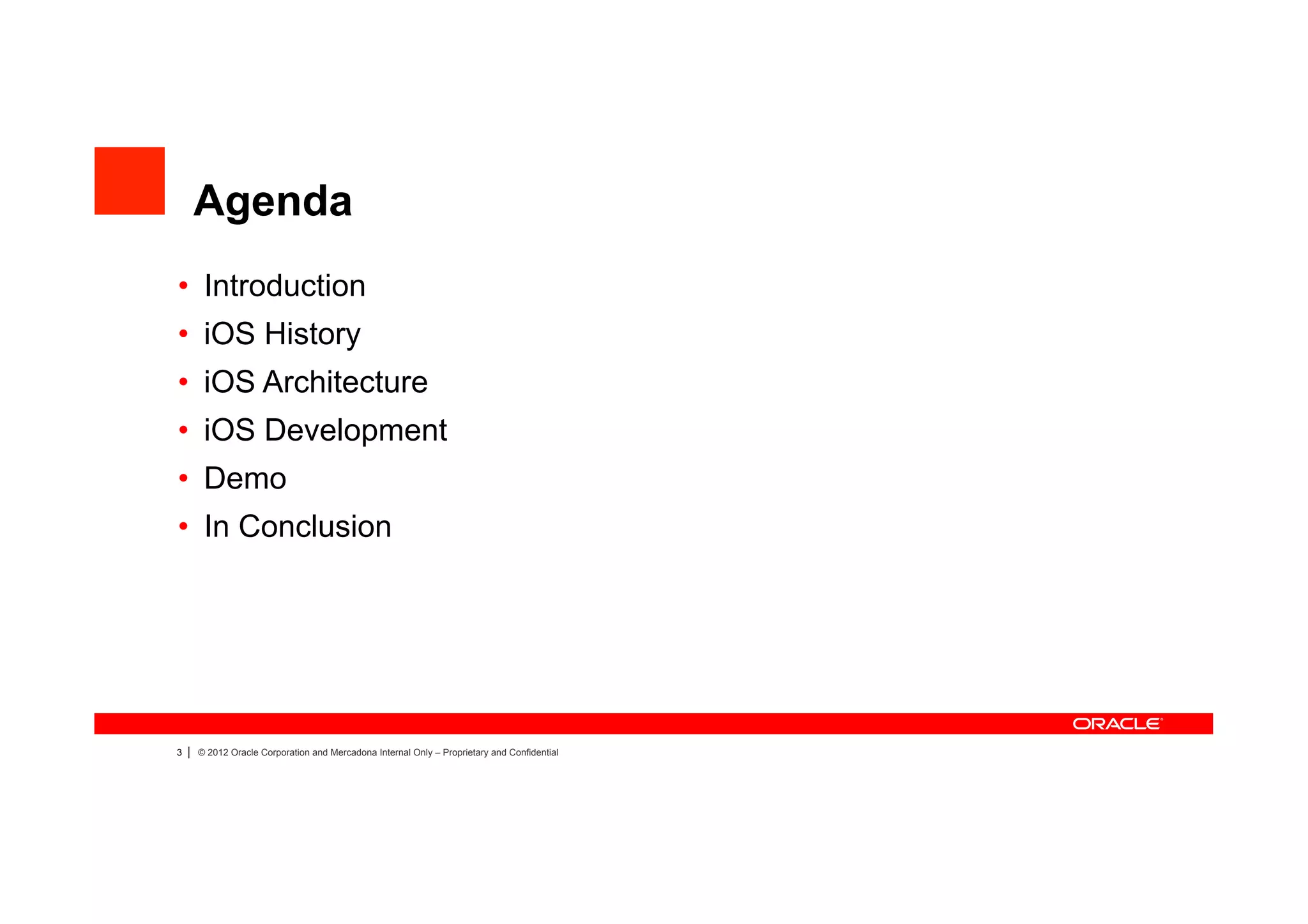 Agenda
•  Introduction
•  iOS History
•  iOS Architecture
•  iOS Development
•  Demo
•  In Conclusion




3   |   © 2012 Oracle Corporation and Mercadona Internal Only – Proprietary and Confidential
 