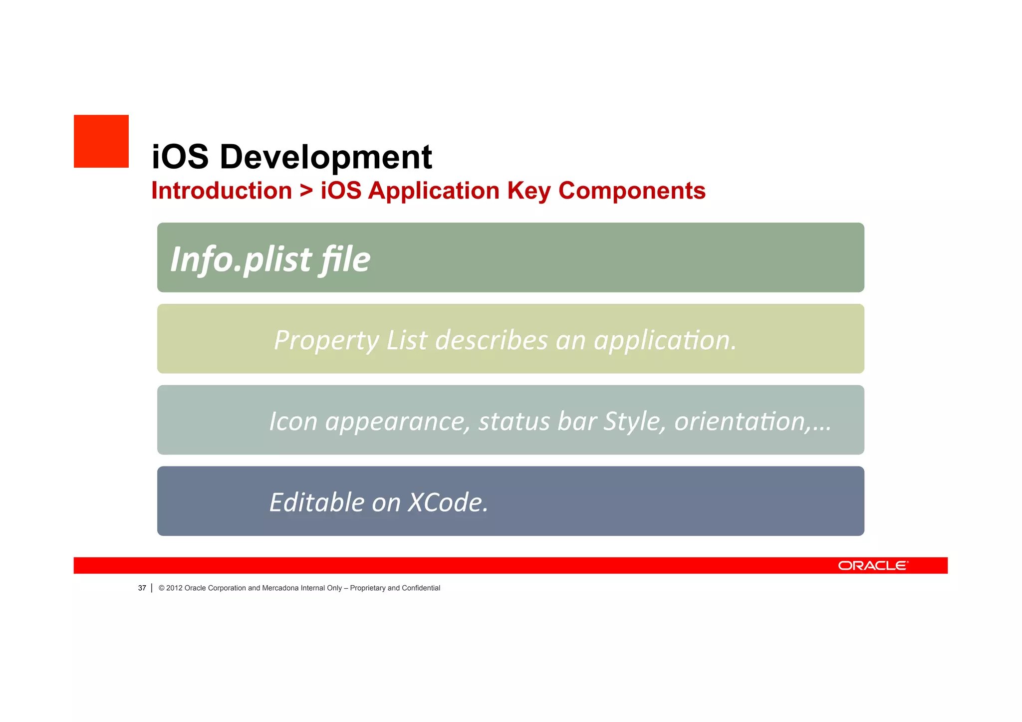 iOS Development
     Introduction > iOS Application Key Components

            Info.plist	
  ﬁle	
  

                                         	
  Property	
  List	
  describes	
  an	
  applica?on.	
  

                                       	
  Icon	
  appearance,	
  status	
  bar	
  Style,	
  orienta?on,…	
  

                                       	
  Editable	
  on	
  XCode.	
  

37   |   © 2012 Oracle Corporation and Mercadona Internal Only – Proprietary and Confidential
 