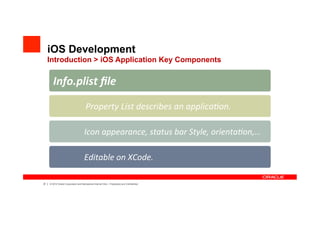 iOS Development
     Introduction > iOS Application Key Components

            Info.plist	
 ??le	
 ?

                                         	
 ?Property	
 ?List	
 ?describes	
 ?an	
 ?applica?on.	
 ?

                                       	
 ?Icon	
 ?appearance,	
 ?status	
 ?bar	
 ?Style,	
 ?orienta?on,	
 ?

                                       	
 ?Editable	
 ?on	
 ?XCode.	
 ?

37   |   ? 2012 Oracle Corporation and Mercadona Internal Only C Proprietary and Confidential
 