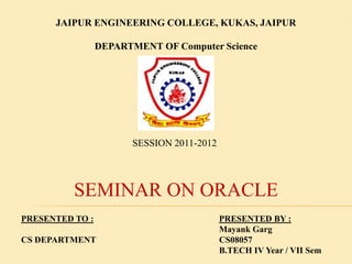 JAIPUR ENGINEERING COLLEGE, KUKAS, JAIPUR
DEPARTMENT OF Computer Science

SESSION 2011-2012

SEMINAR ON ORACLE
PRESENTED TO :
CS DEPARTMENT

PRESENTED BY :
Mayank Garg
CS08057
B.TECH IV Year / VII Sem

 