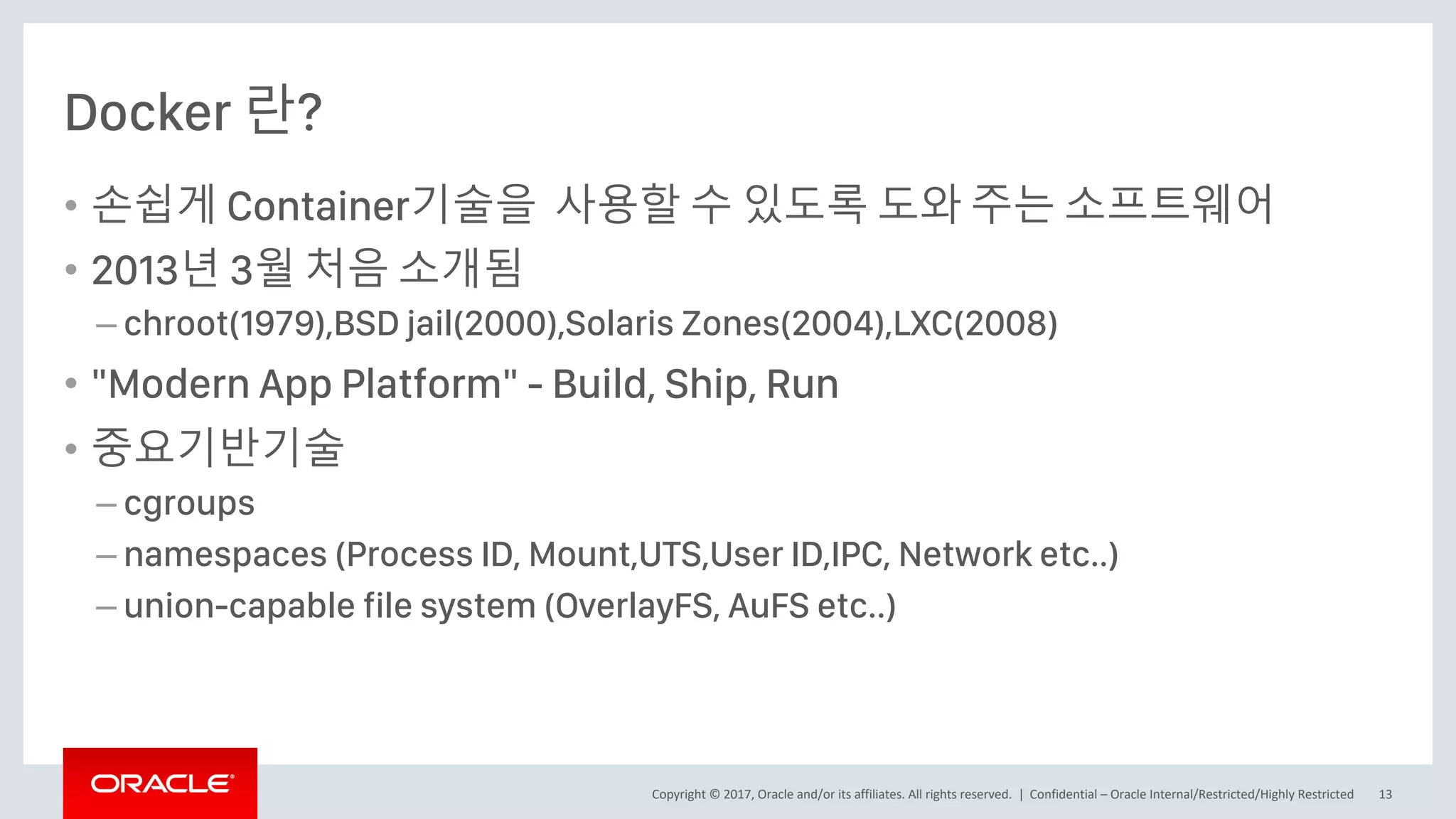 Copyright © 2017, Oracle and/or its affiliates. All rights reserved. |
Docker 란?
• 손쉽게 Container기술을 사용할 수 있도록 도와 주는 소프트웨어
• 2013년 3월 처음 소개됨
– chroot(1979),BSD jail(2000),Solaris Zones(2004),LXC(2008)
• "Modern App Platform" - Build, Ship, Run
• 중요기반기술
– cgroups
– namespaces (Process ID, Mount,UTS,User ID,IPC, Network etc..)
– union-capable file system (OverlayFS, AuFS etc..)
Confidential – Oracle Internal/Restricted/Highly Restricted 13
 