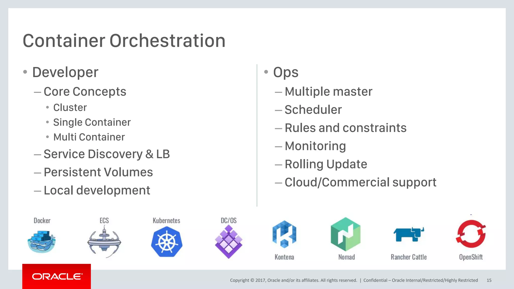 Copyright © 2017, Oracle and/or its affiliates. All rights reserved. |
• Developer
– Core Concepts
• Cluster
• Single Container
• Multi Container
– Service Discovery & LB
– Persistent Volumes
– Local development
• Ops
– Multiple master
– Scheduler
– Rules and constraints
– Monitoring
– Rolling Update
– Cloud/Commercial support
Container Orchestration
Confidential – Oracle Internal/Restricted/Highly Restricted 15
 