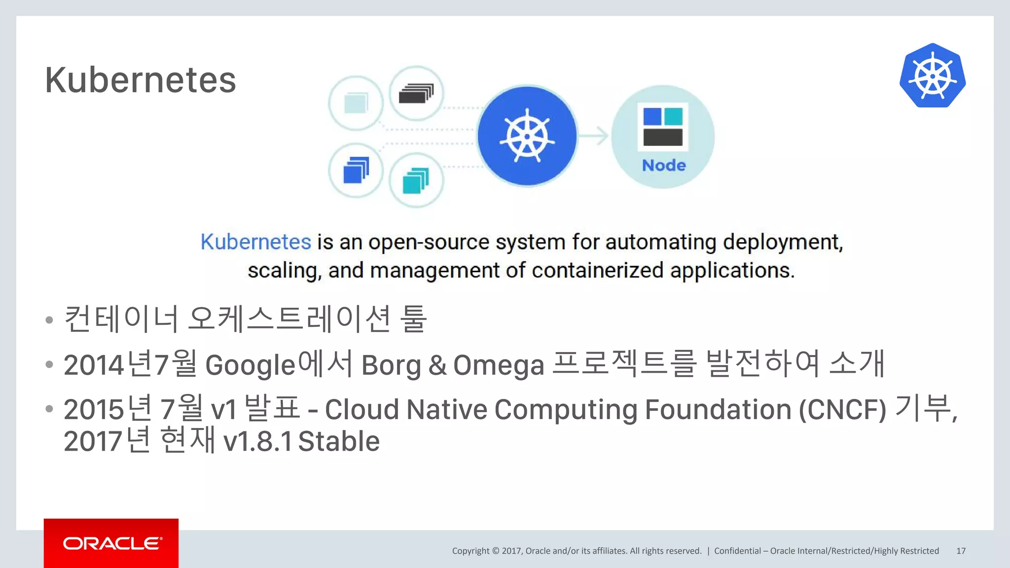 Copyright © 2017, Oracle and/or its affiliates. All rights reserved. |
• 컨테이너 오케스트레이션 툴
• 2014년7월 Google에서 Borg & Omega 프로젝트를 발전하여 소개
• 2015년 7월 v1 발표 - Cloud Native Computing Foundation (CNCF) 기부,
2017년 현재 v1.8.1 Stable
Confidential – Oracle Internal/Restricted/Highly Restricted 17
Kubernetes
 
