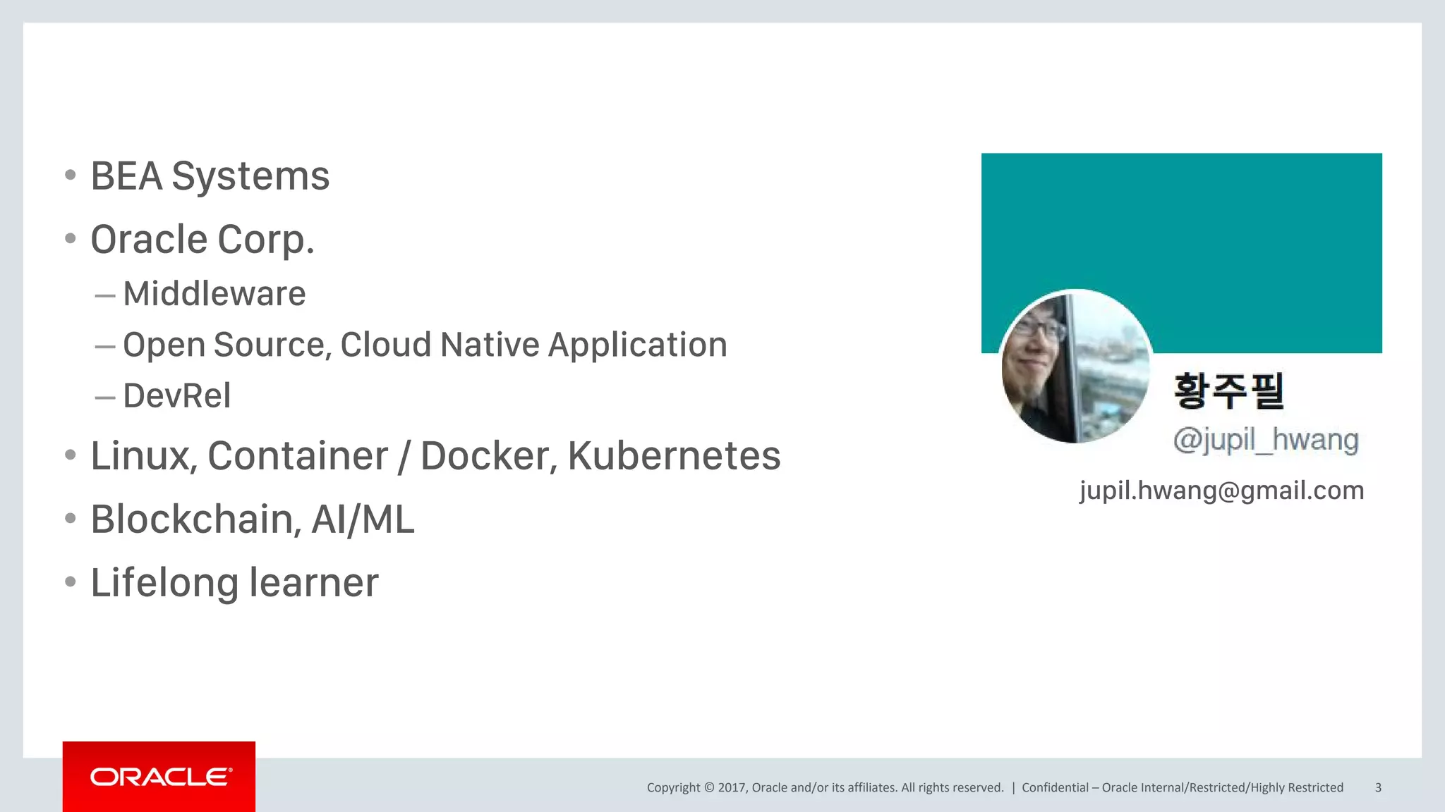 Copyright © 2017, Oracle and/or its affiliates. All rights reserved. |
• BEA Systems
• Oracle Corp.
– Middleware
– Open Source, Cloud Native Application
– DevRel
• Linux, Container / Docker, Kubernetes
• Blockchain, AI/ML
• Lifelong learner
Confidential – Oracle Internal/Restricted/Highly Restricted 3
jupil.hwang@gmail.com
 